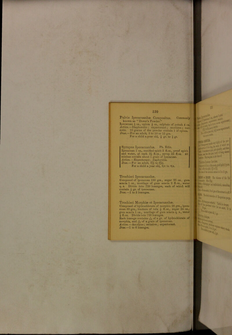 Pulvis Ipecacuanhse Compositus. Commonly known as “Dover’s Powder.” Ipecacuan ^ oz., opium ^ oz., sulphate of potash 4 02. Action.—Diaphoretic; expectorant; anodyne; nar- cotic. 10 grains of the powder contain 1 of opium. Dose.—For ail adult, 3 to 10 or 15 grs. For a child a year old, J gr. to J gr. Syrupus Ipecacuanhse. Ph. Edin. Ipecacuan 1 oz., rectified spirit 5 fl.oz., proof spirit and water, qf each 3^ fl.oz., syrup 35 fl.oz. 40 minims contain about 1 grain of ipecacuan. Action.—Expectorant; diaphoretic. Dose.—For an adult, f3j to f3ij. For a child a year old, niv to nix. Trochisci Ipecacuanhse. Coniposod of ipecacuan 180 grs., sugar 25 oz., gum acacia 1 oz., mucilage of gum acacia 2 fl.oz., water q. s. Divide into 720 lozenges, each of which will contain 1 gr. of ipecacuan. Dose.—1 to 3 lozenges. Trochisci Morphise et Ipecacuanhse. Composed of hydrochlorate of morphia 20 grs., ipeca- : cuan 60 grs., tincture of tolu 7 fl.oz., sugar 24 oz., gum acacia 1 oz., mucilage of gum acacia q. s., water fl.oz. Divide into 720 lozenges. Each lozenge contains of a gr. of hydrochlorate of morphia, and ^ of a grain of ipecacuan. Action.—Anodyne; sedative; expectorant. J Dose.—1 to 6 lozenges. \