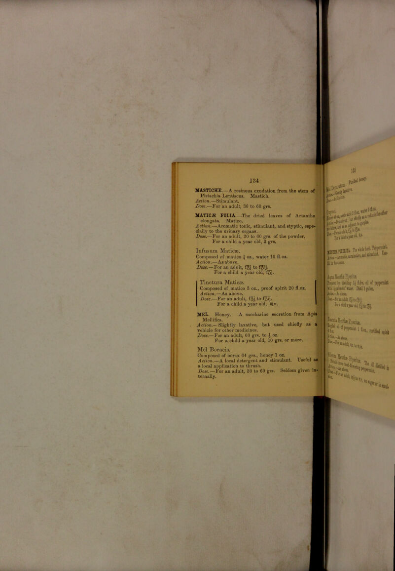 MASTICHE.—A resinous exudation from the stem of Pistachia Lentiscus. Mastich. Action.—Stimulant. Dose.—For an adult, 30 to 60 grs. MATICJB FOLIA.—The dried leaves of Artanthe elongata. Matico. Action.—Aromatic tonic, stimulant, and styptic, espe-]^ cially to the urinary organs. Dose.—For an adult, 30 to 60 grs. of the powder. For a child a year old, 3 grs. Infusum Maticae. Composed of matico J oz., water 10 fi.oz. A ction.—As above. Dose.—For an adult, fgj to fgij. For a child a year old, f3j. % 6S.» I Tinctura Maticae. Composed of matico 3 oz., proof spirit 20 fl.oz. Actio7i.—As above. Dose.—For an adult, f3j to f3ij. For a child a year old, iiyv. MEL. Honey. A saccharine secretion from Apis Mellifica. ? A ction.— Slightly laxative, but used chiefly as a vehicle for other medicines. Dose.—For an adult, 60 grs. to 4 oz. For a child a year old, 10 grs. or more. Mel Boracis. Composed of borax 64 grs., honey 1 oz. Action.—A local detergent and stimulant. Useful as a local application to thrush. Dose.—For an'adult, 30 to 60 grs. Seldom given 5u*f ternally. fulii htake. AijOi Maitis fip Ifitfttt'i Ir diRiilitg 1| oil of peppemilt villplimofnter, M1 gallon, jici«.-As iliore, m-fotao adult, (3j to fjiij. r«»eliildajfarolJ,i5to(3ij, .fetia 'll# oil j|*».-AaaboTe. i^lenia iM.) tcctifiei •piril ***«-p. Tltt I 't %orii