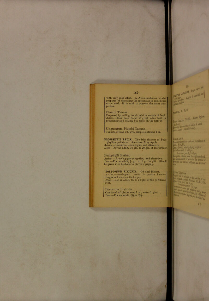 with very good eflfect. A Nitro-aaccharate is also prepared by dissolviog the saccharate in cold dilute ^ nitric acid; it is said to possess the same pro- perties. Plumbi Tannas, Prepared by adding tannic acid to acetate of lead. Action.—Has been found of great value both in preventing and healing bed sores, in the form of Unguentum Plumbi Tannas. Tannate of lead 120 gi-s., simple ointment 1 oz. PODOPHYILI P.ADIX. The dried rhizome of Podo- phyllum peltatum. American May Apple. Action.—Cathartic, cholagogue, and alterative. Dose.—For an adult, 10 grs. to 20 grs. of the powder.' Podopbylli Eesina. Action.—A cholagogue purgative, and alterative. Dose.—For an adult, ^ gr. to 1 gr. in pill. Should- be given with henbane to prevent griping. Pota.^ AcctSs. , I 1 j bj the KiioD of acetic add on CUMUK M Miii. K0,C,H|0,. ^-Kmoc; aatarid; aliglitljpargitive. H4(.-f(raiiadiilt,lStoS0gn. ! foraciilajearold,2to3gis. i,k*^lia--Mbenlacidj, tie sulpklea of aodj ' ktinaffiffliBiirale of ammoDia, tie Urtrala of ^ led »da, ctmaie lublimate, and nitnu of POLYGONUM BISTOETA. Officinal Bistort. Action.—Astringent; useful in passive hsemor- rhages and mucous discharges. Dose.—For an adult, 20 to 30 grs. of the powdered root, Decoctum Bistortaj. Composed of bistort root 2 oz., water 1 pint. Dose.—For an adult, f§j to fSij.