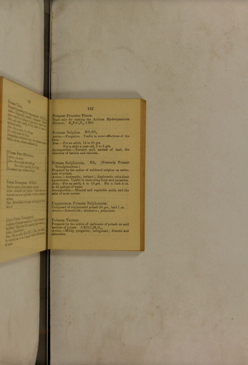 bum* (1 to Sf«ai(ty/V Potassse Prussias Flavee. Used only for making the Acidum Hydrocyanicum Dilutum. KjPeCjN,, 3 HO. Potassse Sulphas. KO,SOj. Action.—Purgative. Useful in some affections of the liver. Dose.—Poran adult, 15 to 60 grs. For a child a year old, 2 to 3 grs. ^-Joran^oMJtoiap, «raclii(iajearol(i,5tol0m ^‘“‘*®5gi«.ofiiiit«iii6|gn), ^ ’ chlorides of barium and calcium. Potassa Sulphurata. KS,. (Formerly Potassii Tersulphuretum.) Prepared by the action of sublimed sulphur on carbo- nate of potash. -Action.—Antiseptic; irritant; diaphoretic; stimulant Potiiaffi PerDianwnas. K0,Mii,0.. U«d for making yellow pmsiiate of potol j(f<ioii,-Alteratire and oiiiimr, U*eM>!*>««' Woriier and as an application to fool or nabealthy i Jl!f‘!^ForanadnMtoig«.“'®‘8'™ form of Dose.—For an adult, 4 to 10 grs. For a bath 4 oz. to 30 gallons of water. Jncompatibles.—Mineral and vegetable acids, and the salts of most metals. Unguentum Potassse Sulphuratse. Composed of sulphurated potash 30 grs., lard 1 oz. Action.—Insecticide ; alterative ; stimulant. of (rttof' PotassiB Tartras. Prepared by the action of carbonate of potash on acid tartrate of potash. 2KO,C8H^O,„. Action.—Mildly purgative; refrigerant; diuretic and alterative.