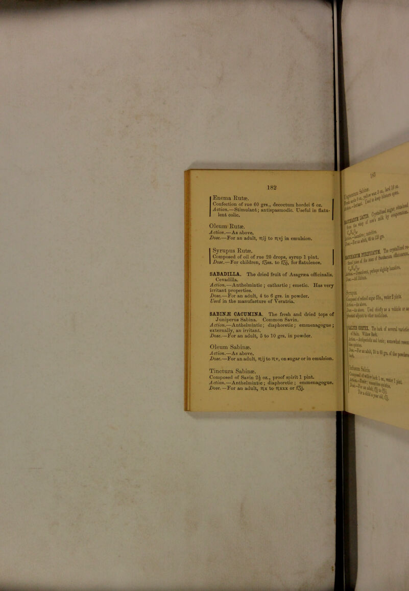 Enema Eutse. Confection of rue 60 grs., decoctum hordei 6 oz. Action.—Stimulant; antispasmodic. Useful in flatu- lent colic. „ (abiof' , Oleum Eutae. Action.—As above. Dose.—For an adult, niij to iriyj in emulsion. i ISyrupus Eutae. Composed of oil of rue 20 drops, syrup 1 pint. Dose.—For children, f3ss. to f3j, for flatulence. SABADILLA, The dried fruit of Asagraea officinalis. )■, Cevadilla. U Action.—Anthelmintic; cathartic; emetic. Has very irritant properties. Dose.—For an adult, 4 to 6 grs. in powder. K Fb- * , Used in the manufacture of Veratria. tbj^bej ■JW!.' Tbe re- ofic'wW'' SABINJE CACTJMINA. The fresh and dried tops of' Juniperus Sabina. Common Savin. Action.—Anthelmintic; diaphoretic; emmenagogue ; externally, an irritant. Dose.—For an adult, 6 to 10 grs. in powder. Oleum Sabinas. Action.—As above. Dose.—For an adult, Ttlij to lUv, on sugar or in emulsion. Tinctura Sabin®. Composed of Savin oz., proof spirit 1 pint. Action.—Anthelmintic; diaphoretic; emmenagogue. Dose. —For an adult, trix to nixxx or f3j. Coapeed o( retned 51bs-) wter 2 pink jliik-AjjboTe. M-Aijbore. Used chieiy as a rehicle or as SIUCIS MJTZI The bark o( aereral varietie dim. Willow Bark. J^-AnSperioicaodtonic; somewhat resen Diaa- tat Salicii drftill,, -Toiiic; n Tot an ado Toraiiiii M-, taler Ipijt one,