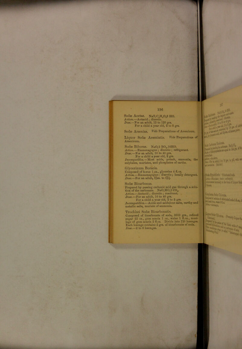 SodsB Acetas. NaO, 04^0,6 HO. Action,—Antacid; diuretic. Dose.—For an adult, 15 to 120 grs. For a child a year old, 2 to 3 grs. Liquor Sodse Arseniatis. Arsenicum. Vide Preparations of j SodfB Biboras. NaO,2 BO„10HO. Action.—Emmenagogue ; diuretic ; refrigerant. Dose.—For an adult, 10 to 40 grs. For a child a year old, 2 grs. Incompalihles.—M.ost acids, potash, ammonia, sulphates, muriates, and phosphates of earths. the Glycerinum Boracis. Composed of borax 1 oz., gl^’cerine 4 fl.02. Action.—Emmenagogue; diuretic; locally detergent. Dose.—For an adult, f3ss. to fSij. Sodae Bicarbonas. Prepared by passing carbonic acid gas through a solu- tion of the carbonate. NaO,HO,2 COj. Action.—Antacid ; diuretic ; resolvent. Dose.—For an adult, 10 to 40 grs. For a child a year old, 2 to 3 grs. Incompatibles.—Acids and acidulous salts, earthy and I metallic salts, muriate of ammonia. Trocbisci Sodse Bicarbonatis. Composed of bicarbonate of soda, 3600 grs., refined > sugar 25 oz., gum acacia 1 oz., water 1 fl.oz., muci- lage of gum acacia 2 fl.oz. Divide into 720 lozenges. Each lozenge contains 5 grs. of bicarbonate of soda. Dose.—2 to 6 lozenges. Sodse Arsenias. Vide Preparations of Arsenicum. I? 1 fjidBWUticl. (WIBI.) »l iris. Cblorinated soih. Idk-Sikiilut; tonic; antiseptic. Aiiiiiital inteniiill V in tlie fonn of Liquor Sodi Ciknte, j«dEaUo2.,«to8yj^ Aww.—Anfeejitk. .01,1 J^otSodsCilt 'Otatte. [lot 80 ilii