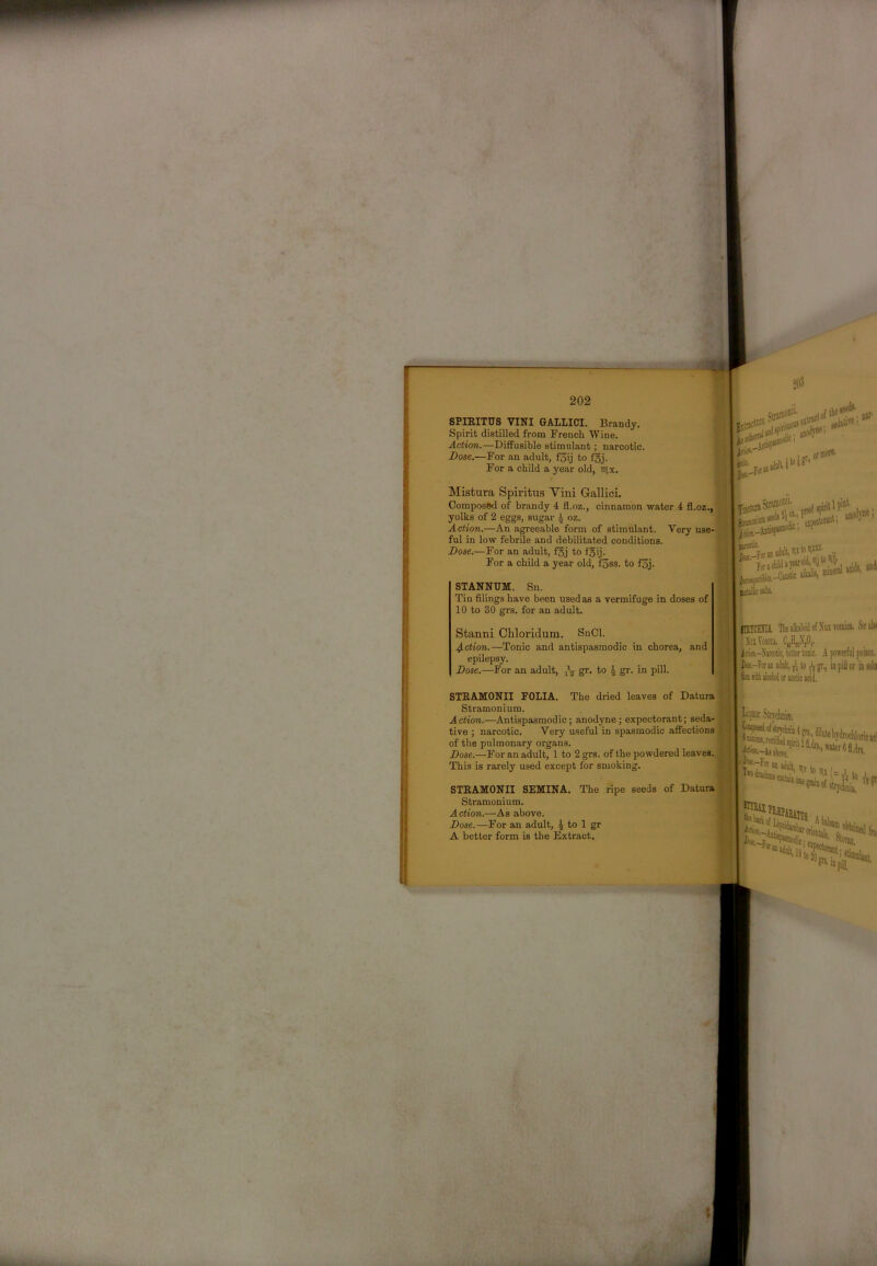 SPIEITUS VINI GALLICI. Brandy. Spirit distilled from French Wine. Action.—Diffusible stimulant; narcotic. Dose.—For an adult, f3ij to fgj. For a child a year old, nix. 203 IC t Mistura Spiritus Vini Gallici. , Composed of brandy 4 fl.oz., cinnamon water 4 fl.oz.,flT; finjtuTJ yolks of 2 eggs, sugar i oz. _ ! CoU) ’ Action.—An agreeable form of stimulant. Very use-^ ful in low febrile and debilitated conditions. ^ Dose.—For an adult, f5j to fgij. For a child a year old, fSss. to f3j. STANNUM. Sn, Tiu filings have been used as a vermifuge in doses of 10 to 30 grs. for an adult. Stanni Chloridum. SnCl. 4-ction.—Tonic and antispasmodic in chorea, and epilepsy. Dose.—For an adult, S’- 4 gr. in pill. ilBYCHIIi The alkaloid of Nai vomio. &<«1* XaVom CaHg.\0,. ^ i iri«.-!iin»tic, bitter tonic. A powerful poiioii. ’ I F*-?»aii adult, n to ^ gr., in piil or in o'’ STKAMONII FOLIA. The dried leaves of Datura W: |} Stramonium. p (^ , . Action,—Antispasmodic; anodyne; expectorant; seda-g.«l '*** tive ; narcotic. Very u.seful in spasmodic afi'ections r, ■ J dilute hvdmplih.;.. of th; pulmonary orga^. /J Dose.—For an adult, 1 to 2 grs. of the powdered leaves. K H|, above. ' ’ This is rarely used except for smoking. STKAMONII SEMINA. The ripe seeds of Datura - j i Stramonium. Action.—As above. Dose.—For an adult, J to 1 gr A better form is the Extract. *lrjdiiiij_ '■. ^ Wsam up S..W