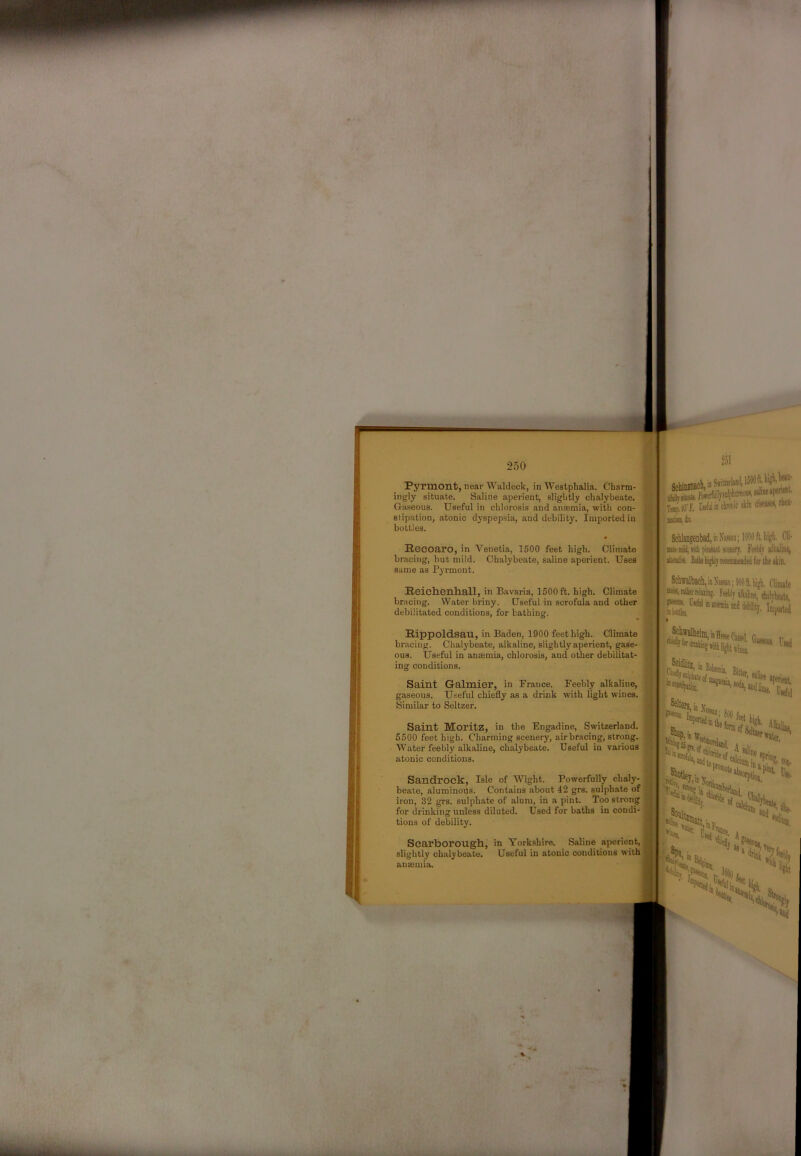 Pyrmont, near Waldeok, in Westphalia. Charm- ingly situate. Saline aperient, slightly chalybeate. Gaseous. Useful in chlorosis and ansemia, with con- stipation, atonic dyspepsia, and debility. Imported in bottles. Recoaro, in Venetia, 1500 feet high. Climate bracing, but mild. Chalybeate, saline aperient. Uses same as Pyrmont. Reich.enh.all, in Bavaria, 1500 ft. high. Climate ^ bracing. Water briny. Useful in scrofula and other jH debilitated conditions, for bathing. Rippoldsan, in Baden, 1900 feet high. Climate bracing. Chalybeate, alkaline, slightly aperient, gase- ous. Useful in anaemia, chlorosis, and other debilitat- ing conditions. Saint Galmier, in France. Feebly alkaline, gaseous. Useful chiefly as a drink with light wines. Similar to Seltzer. Saint Moritz, in the Engadine, Switzerland. 5500 feet high. Charming scenery, air bracing, strong. Water feebly alkaline, chalybeate. Useful in various atonic conditions. Sandrock, Isle of Wight. Powerfully chaly- beate, aluminoils. Contains about 42 grs. sulphate of iron, 32 grs. sulphate of alum, in a pint. Too strong for drinking unless diluted. Used for baths in condi- tions of debility. Scarborough, in Yorkshire. Saline aperient, slightly chalybeate. Useful in atonic conditions with anasuiia. 251 ■ Will in chioiiic tkin ilutssc*! (liinXiiMii; 1090A, ligb. Cli- KteMUjViiii pltisul aw. Fteblv iliiiiine, iltcuiitt. Biihl^hlyrtconiiiieiKledfortliestiin. Schffalbscli, it Xuan; MO II. higii, Clinate Fetlily ilbke, dukbtc, Biiu v C> A.