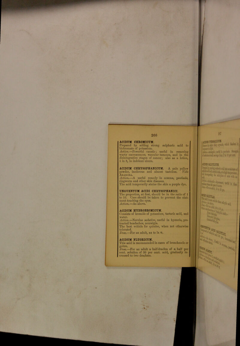 266 ACIDUM CHROMICUM. Prepared by adding strong sulphuric acid to bichromate of potassium. Action.—Powerful caustic; useful in removing warty excrescences, vascular tumours, and in the disintegrative stages of cancer; also as a lotion, 1 in 8, to indolent ulcers. ACIDUM CHRYSOPHANICUM. A pale yellow powder, inodorous and almost tasteless. Vide Arahoba. Action.—A useful remedy in eczema, psoriasis, ringworm and other skin diseases. The acid temporarily stains the skin a purple dye. UNGUENTUM ACIDI CHRYSOPHANICI. The proportion, at first, should be in the ratio of 1 to 10. Care should be taken to prevent the oint- ment touching the eyes. Action.—As above. ACIDUM HYDROBROMICUM. Consists of bromide of potassium, tartaric acid, and water. Actio7i.—Nervine sedative, useful in hysteria, pro- tracted headaches, neuralgia. The best vehicle for quinine, when not otherwse tolerated. Dose.—For an adult, xx to lx ui. ACIDUM FLUORICUM. This acid is recommended in cases of bronchocele or Mitre. Dose.—For an adult a half-drachm of a half per cent, solution of 30 per cent, acid, gradually in- creased to two drachms. iCUIIllPUOflillOT , 0(0115 ia liile apils, ffticli I'Ikmb M qiosmtoHi. ^ Jitk-Atiiieflic; nafiil in psoriisi!. Strengtli rf iiM>Ulaifraje ftsa 2 to 10 per cent. ICIMII siucnicuii. ui Jitijn,- ; tkc Ealicjlale o( wiih | pan is ante. Mfol in %licacii,