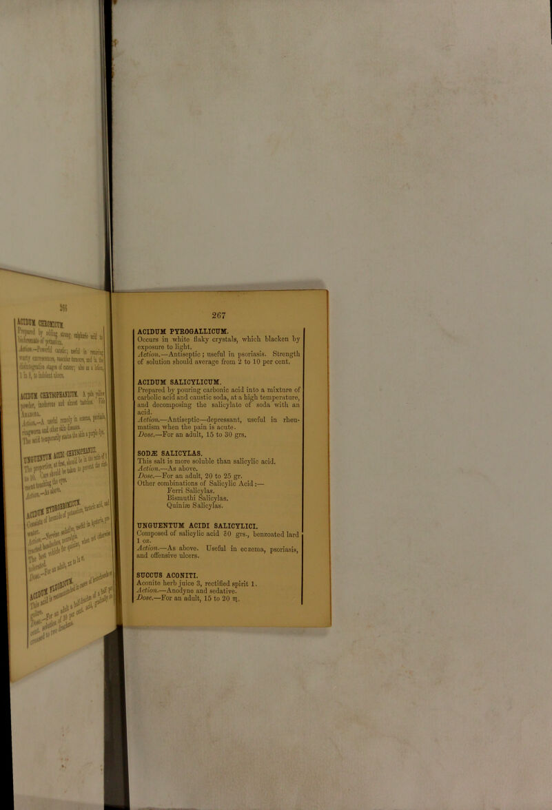 ACIDUM PYEOGALLICUM. Occurs in white flaky crystals, which blacken by exposure to light. Action.—Antiseptic ; useful in psoriasis. Strength of solution should average from 2 to 10 per cent. ACIDUM SALICYLICUM. Prepared by pouring carbonic acid into a mixture of carbolic acid and caustic soda, at a high temperature, and decomposing the salicylate of soda with an acid. Action.—Antiseptic—depressant, useful in rheu- matism when the pain is acute. Dose.—For an adult, 15 to 30 grs. SOD.® SALICYLAS. This salt is more soluble than salicylic acid. Action.—As above. Dose.—For an adult, 20 to 25 gr. Other combinations of Salicylic Acid:— Ferri Salicylas. Bismuthi Salicylas. Quinisc Salicylas. UNGUENTUM ACIDI SALICYLICI. Composed of salicylic acid 30 gi-s., benzoated lard 1 oz. Action.—As above. Useful in eczema, psoriasis, and offensive ulcers. SUCCUS ACONITI. Aconite herb juice 3, rectified spirit 1. Action.—Anodyne and sedative. Dose.—For an adult, 15 to 20 iii.