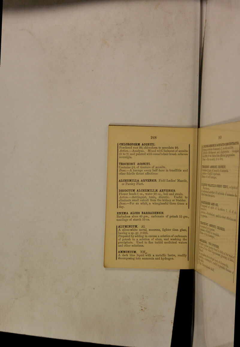 268 I CHLOROFORM ACONITI. Powdered root 20, cbloroform to percolate 20. Action.—Anodyne. Mixed with liniment of aconite (1 to 7) and painted with camel’s-hair brush relieves neuralgia. TROCHISCI ACONITI. Contains of tincture of aconite. Dose.—A lozenge every half -hour in tonsillitis and other febrile throat afl’ections- ALCHEMILLA ARVENSIS. Field Ladies’ Mantle, or Parsley Piert. DECOCTHM ALCHEMILL.E ARVENSIS. Flower heads 1 oz., water 20 oz., boil and strain. Action.—Astringent, tonic, diuretic. Useful to eliminate small calculi from the kidney or bladder. Dose.—For an adult, a wineglassful three times a day. ENEMA ALOES BARBADENSIS. Barhadoes aloes 40 grs., carbonate of potash 15 grs., I mucilage of starch 10 oz. ® ALUMINIUM. Al. A silver-white metal, sonorous, lighter than glass, having a sp. gr. 2‘560. Prepared by adding in excess a solution of carbonate of potash to a solution of alum, and washing the precipitate. Used to fine turbid medicinal wafers and other solutions. AMMONIUM. NH, A dark blue liquid with a metallic lustre, readily decomposing into ammonia and hydrogen. Jrfii-Mftniil anJ (iiliftolH!. ttain* [i M-FxuiiIiiIt,I5loM |nwa AMiora beomdi, DijeofamiQiu]; ' orSfiritof ''Sfs,
