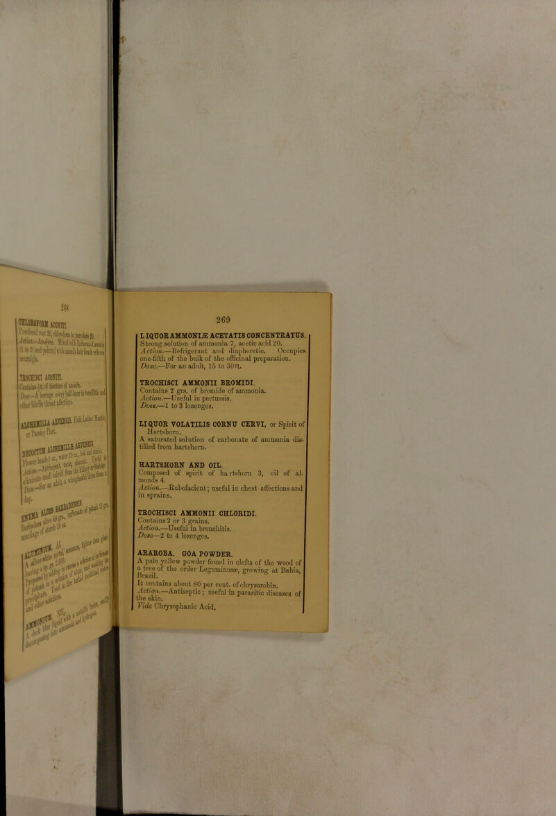 CHWEOFOIllI ACOHUI, iliik-AnoilTne, MiietlwilUmiiieiitol'Kaiite (1 to 71 Mid painted irilliejiiiel'ii'kirliniili itlfeia TBOCHI8CI ACOHin. lktainii«lo{Ware Awr.-AloiPogeeTorybalt-toM other We tWaffedw otl’MsleyW. 1, DECOCTU* ■ ’sn itrin day* 269 LIQUOR AMMONIA ACETATIS CONCENTRATUS. Strong solution of ammonia 7, acetic acid 20. Action.—Refrigerant and diaphoretic. Occupies one-fifth of the bulk of the officinal preparation. Dose.—For an adult, 15 to SOni- TROCHISCI AMMONII BROMIDI. Contains 2 grs. of bromide of ammonia. Action.—Useful in pertussis. Dose.—1 to 3 lozenges, LIQUOR VOLATILIS CORNU CERVI, or Spirit of Hartshorn. A saturated solution of carbonate of ammonia dis- tilled from hartshorn. HARTSHORN AND OIL. Composed of spirit of hartshorn 3, oil of al- monds 4. Action.^—Rubefacient; useful in chest afl’cetions and in sprains. TROCHISCI AMMONII CHLORIDI. Contains 2 or 3 grains. Action.—Useful in bronchitis. Dose—2 to 4 lozenges. Nil, dec ARAROBA. GOA POWDER. A pale yellow powder found in clefts of the wood of a tree of the order Leguminosae, growing at Bahia, Brazil. It contains about 80 per cent, ofchrysarobin. Action. Antiseptic; useful in parasitic diseases of the skin. Fide Chrysophanic Acid.