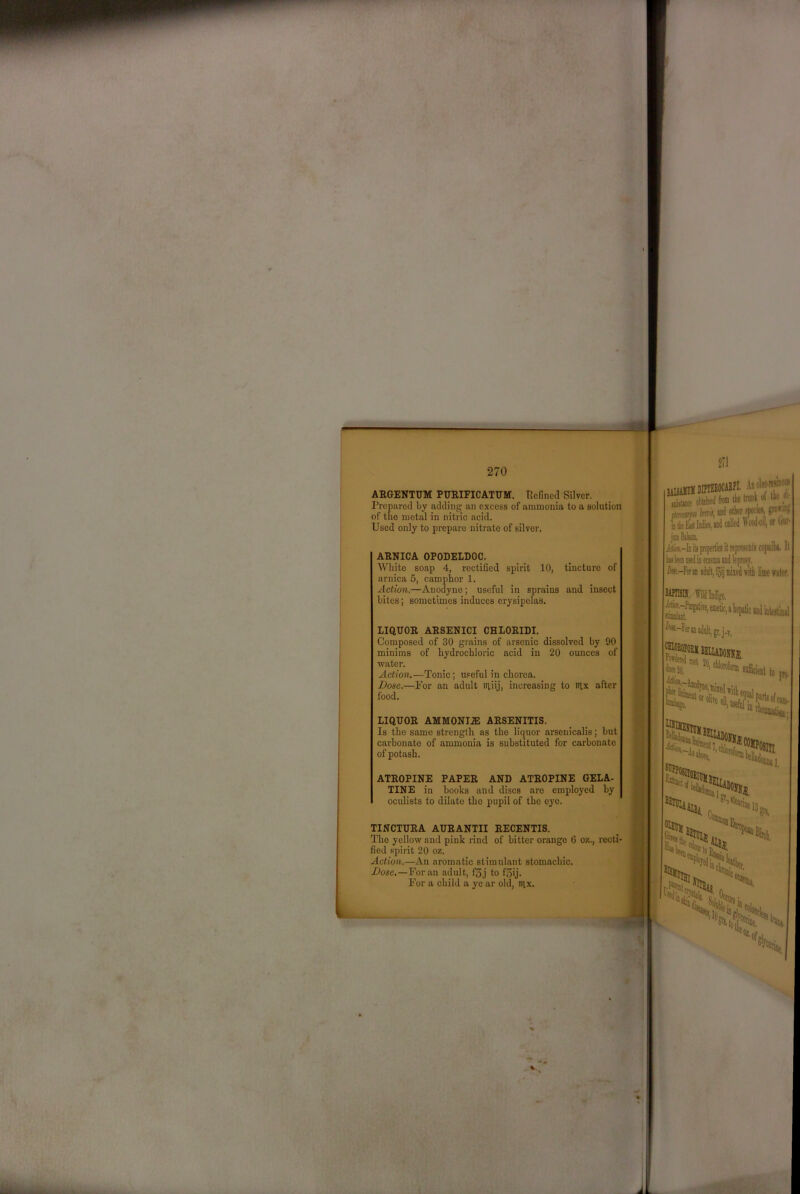 ARGENTUM PURIFICATUM. Refined Silver. Prepared by adding an excess of ammonia to a solution of the metal in nitric acid. Used only to prepare nitrate of silver. ARNICA OPODELDOC. White soap 4, rectified spirit 10, tincture of arnica 5, camphor 1. Action.—Anodyne; useful in sprains and insect bites; sometimes induces erysipelas. LIQUOR ARSENICI CHLORIDI. Composed of 30 grains of arsenic dissolved by 90 minims of hydrochloric acid in 20 ounces of water. Action.—Tonic; useful in chorea. Dose.—For an adult itiiij, increasing to litx after food. LIQUOR AMM0NI.E ARSENITIS. Is the same strength as the liquor arsenicalis; but carbonate of ammonia is substituted for carbonate of potash. ATROPINE PAPER AND ATROPINE GELA- TINE in hooks and discs are employed hy oculists to dilate the pupil of the eye. TINCTURA AURANTII RECENTIS. The yellow and pink rind of bitter orange G o/.., recti- fied spirit 20 oz. Action.—An aromatic stimulant stomachic. Dose.—For an adult, f3j to f5ij. For a child a ye ar old, nix. hikEiftWiet Mi jmiBtlfiii iuecKM D«.-r» u jdilt, Ijij miied wlh lime water, Msn. fildMgo. i^-r«aiadtlt,gt,j-v. I nil, ■ • r~ .. '/III i