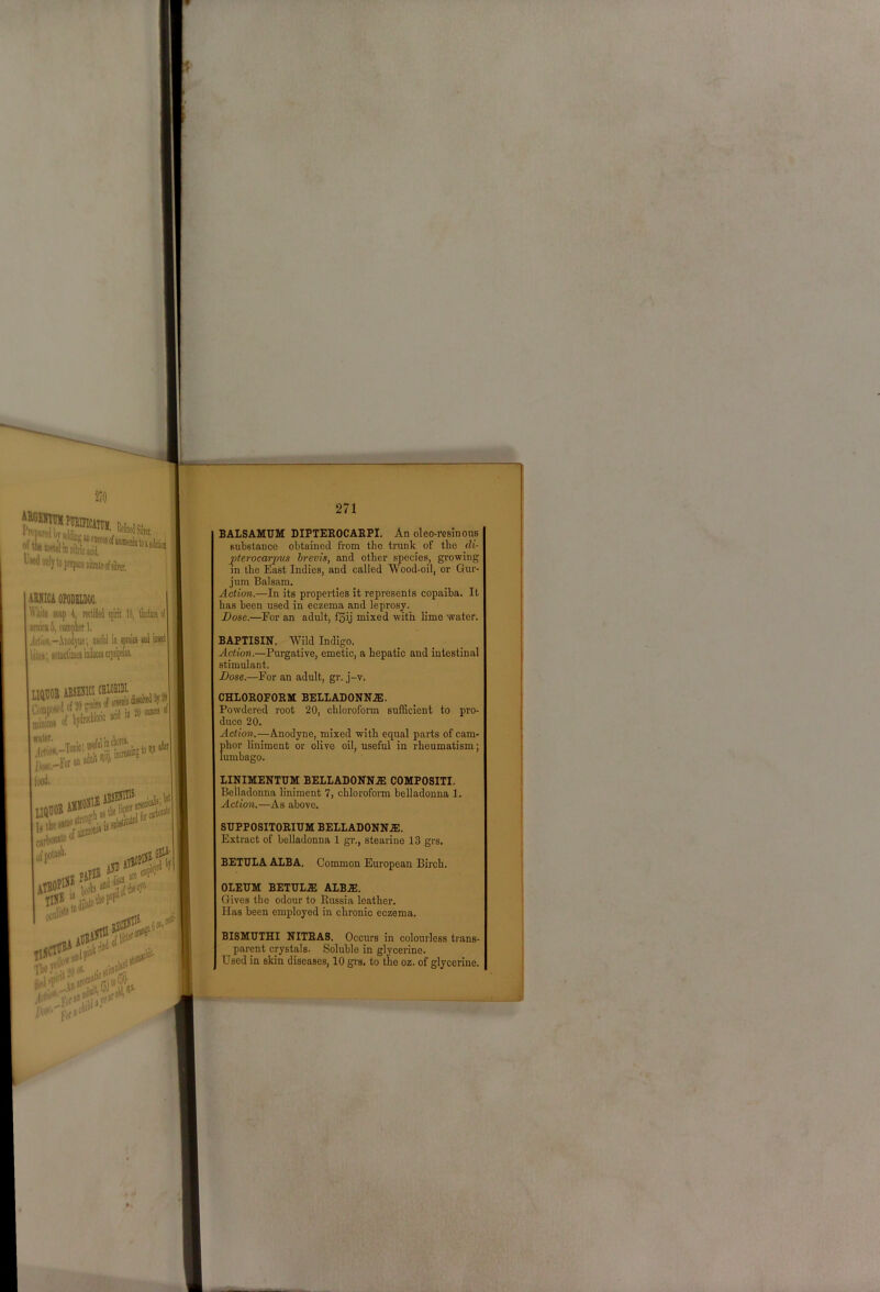 210 271 aSNICA OPOBELQOC. Wliite sojp 4, tectified spirit 10, ti amiraS, campkl, Icliun.-Aiiorijnc; wW in spniiis a (itci'i wmnlimesinilnceaerjsipim MOB AE8EJICICHIOBUI S/ja-'' food. leninism”’ carbowK' ofpotisb. GBli' AH|) e#' AT“''V‘''n fjO riedf^'^natof fjjtnffb BALSAMUM DIPTEEOCAEPI. An oleo-resinous substance obtained from the trunk of the cli- pterocarpus hrevis, and other species, growing in the East Indies, and called Wood-oil, or Gur- jum Balsam. Action.—In its properties it represents copaiba. It has been used in eczema and leprosy. Dose.—For an adult, fSij mixed with lime water. BAPTISIN. Wild Indigo. Action.—Purgative, emetic, a hepatic and intestinal stimulant. Dose.—For an adult, gr. j-v. CHLOEOFORM BELLADONN.ZE. Powdered root 20, chloroform sufiScient to pro- duce 20. Action.—Anodyne, mixed with equal parts of cam- phor liniment or olive oil, useful in rheumatism; lumbago. LINIMENTUM BELIADONNA3 COMPOSITI. Belladonna liniment 7, chloroform belladonna 1. Action.—As above. SUPPOSITOEIUM BELLADONN.E. Extract of belladonna 1 gr., stearino 13 grs. BETULA ALBA. Common European Birch. OLEUM BETUL.E ALB^. Gives the odour to Russia leather. Has been employed in chronic eczema. BISMUIHI NITEAS. Occurs in colourless ti'ans- parent crystals. Soluble in glycerine. Used in skin diseases, 10 gi's. to the oz. of glycerine. 1 I i j I