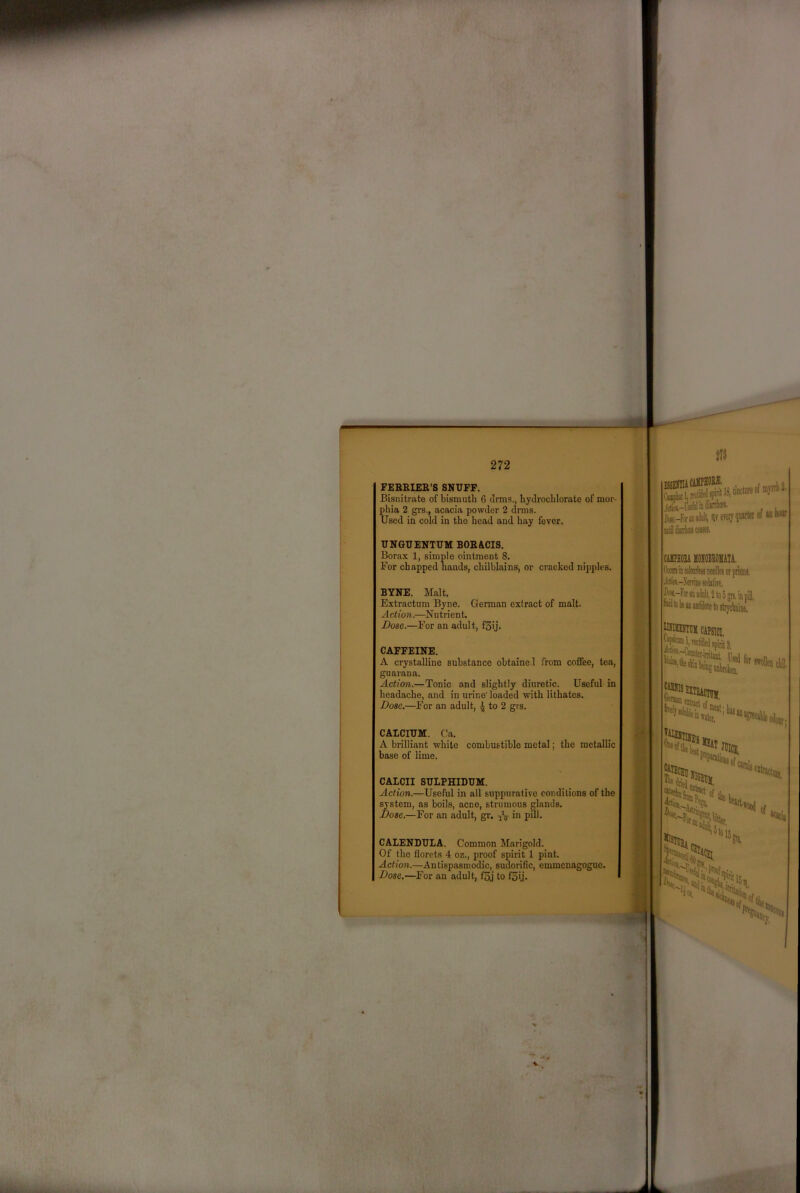 r 272 FEBEIER’S SNUFF. Bisnitrate of bismuth 6 cirais., hyclrocblorate of mor- phia 2 grs., acacia powder 2 drms. Used in cold in the head and hay fever. UNGUENTUM BOE«lCIS. Borax 1, simple ointment 8. For chapped hands, chilblains, or cracked nipples. BYNE. Malt. Extractum Byne. German extract of malt. A ction.—N u trient. Dose.—For an adult, f3ij. CAFFEINE. A crystalline substance obtained from coffee, ten, guarana. Action.—Tonic and slightly diuretic. Useful in headache, and in urine loaded with lithates. Dose,—For an adult, 4 to 2 grs. CAICIUM. Ca. A brilliant white combustible metal; the metallic base of lime. CALCII SULPHIDUM. Action.—Useful in all suppurative conditions of the system, as boils, acne, strumous glands. Dose.—For an adult, gr. .jV in pill. CALENDULA. Common Marigold. Of the florets 4 oz., proof spirit 1 pint. Action.—Antispasmodic, sudorific, emmcnagoguc. Dose,—For an adult, f5j to f5i.|'. J(iiw.-fse!iiliiiW«- ftr-Ftfaiiilt, Veteij^ CilPM HOMATA. OtOTmcoyMneriksiirpiifflii. diiw.-Nemiiesriitiit,