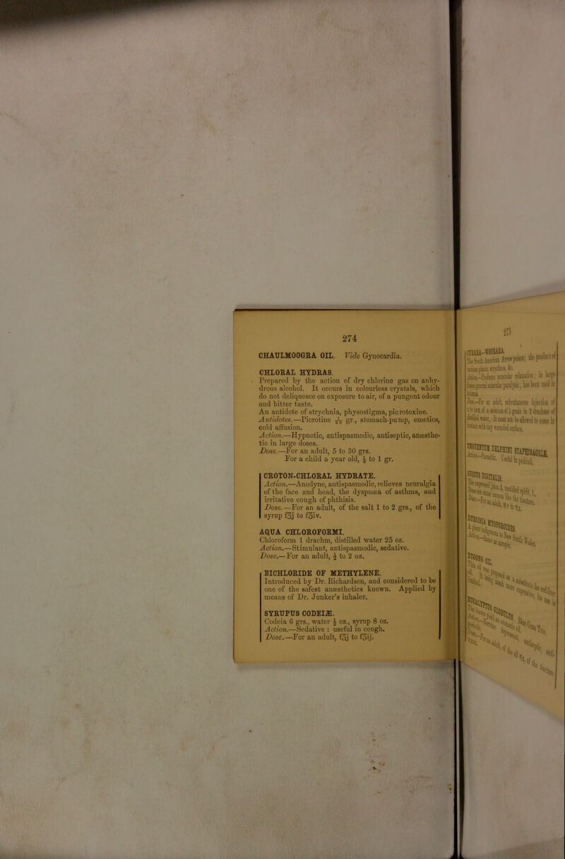 CHAULMOOGRA OIL. Vide Gynocardia. CHLORAL HYDRAS. Prepared by the action of dry chlorine gas on anhy- drous alcohol. It occurs in colourless crystals, which do not deliquesce on exposure to air, of a pungent odour and bitter taste. An antidote of strychnia, physostigma, picrotoxine. Antidotes.—Picrotino ^ gr., stomach-pump, emetics, cold affusion. Action.—Hypnotic, antispasmodic, antiseptic, anassthe- tic in lar^e doses. Bose.—For an adult, 5 to 30 grs. For a child a year old, 4 to 1 gr. CROTON-CHLORAL HYDRATE. Action.—Anodyne, antispasmodic, relieves neuralgia of the face and head, the dyspnma of asthma, and irritative cough of phthisis. Dose.—For an adult, of the salt 1 to 2 grs., of the syrup f3j to f3iv. AQUA CHLOROFORMI. Chloroform 1 drachm, distilled water 25 oz. Action,—Stimulant, antispasmodic, sedative. Dose.—For an adult, to 2 oz. BICHLORIDE OF METHYLENE. Introduced by Dr. Richardson, and considered to bo one of the safest anaesthetics known. Applied by means of Dr. Junker’s inhaler. SYRUPUS CODEI.E. Codeia C grs., water J oz., syrup 8 oz. Action.—Redative : useful in cough. Dose,—For an adult, f5j to f5ij. i i HE I I 1 m I CHEASA-WOOBm , Ik!Mili.hien®AntwpciM, IlK'ptodiicin Atim-Wiro! BKolar rtluata; in is jHiml BiKiik fsrelpis; hi! been lued in temia hw.-Fof M iWt, Hiktineoii! injection of Item of i ioliitioiioi 1 grain in 2 dractmi of wkr. It must Dot k dllowfuJ to kudo in -fitiei-Piraatic, .051 Ho, IlBOISIi 1 N