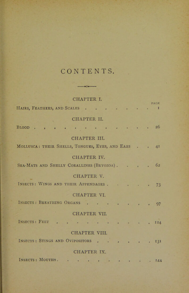 CONTENTS CHAPTER I. PAGE Hairs, Feathers, and Scales ....... i CHAPTER II. Blood 26 CHAPTER III. MOLLUSCA: THEIR SHELLS, TONGUES, EYES, AND EARS . . 41 CHAPTER IV. Sea-Mats and Shelly Corallines (Bryozoa) .... 62 CHAPTER V. Insects: Wings and their Appendages 73 CHAPTER VI. Insects : Breathing Organs CHAPTER VII. Insects: Feet CHAPTER VIII. Insects: Stings and Ovipositors 131 CHAPTER IX. Insects : Mouths . 144.