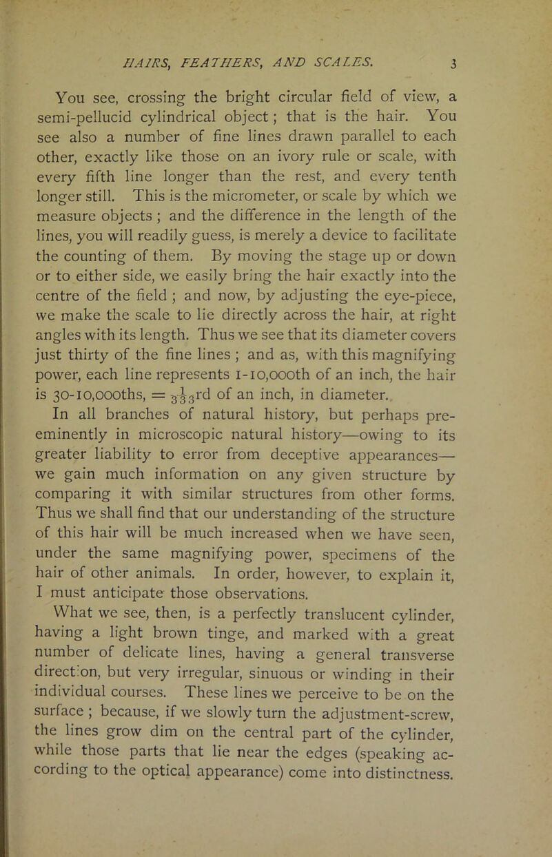 You see, crossing the bright circular field of view, a semi-pellucid cylindrical object; that is the hair. You see also a number of fine lines drawn parallel to each other, exactly like those on an ivory rule or scale, with every fifth line longer than the rest, and every tenth longer still. This is the micrometer, or scale by which we measure objects ; and the difference in the length of the lines, you will readily guess, is merely a device to facilitate the counting of them. By moving the stage up or down or to either side, we easily bring the hair exactly into the centre of the field ; and now, by adjusting the eye-piece, we make the scale to lie directly across the hair, at right angles with its length. Thus we see that its diameter covers just thirty of the fine lines ; and as, with this magnifying power, each line represents 1-10,oooth of an inch, the hair is 30-i0,000ths, = -333rd of an inch, in diameter. In all branches of natural history, but perhaps pre- eminently in microscopic natural history—owing to its greater liability to error from deceptive appearances— we gain much information on any given structure by comparing it with similar structures from other forms. Thus we shall find that our understanding of the structure of this hair will be much increased when we have seen, under the same magnifying power, specimens of the hair of other animals. In order, however, to explain it, I must anticipate those observations. What we see, then, is a perfectly translucent cylinder, having a light brown tinge, and marked with a great number of delicate lines, having a general transverse direction, but very irregular, sinuous or winding in their individual courses. These lines we perceive to be on the surface ; because, if we slowly turn the adjustment-screw, the lines grow dim on the central part of the cylinder, while those parts that lie near the edges (speaking ac- cording to the optical appearance) come into distinctness.