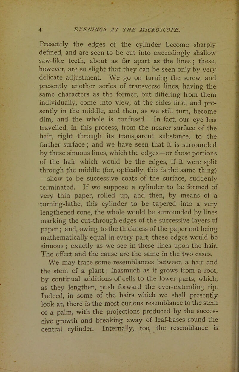 Presently the edges of the cylinder become sharply defined, and are seen to be cut into exceedingly shallow saw-like teeth, about as far apart as the lines ; these, however, are so slight that they can be seen only by very delicate adjustment. We go on turning the screw, and presently another series of transverse lines, having the same characters as the former, but differing from them individually, come into view, at the sides first, and pre- sently in the middle, and then, as we still turn, become dim, and the whole is confused. In fact, our eye has travelled, in this process, from the nearer surface of the hair, right through its transparent substance, to the farther surface ; and we have seen that it is surrounded by these sinuous lines, which the edges—or those portions of the hair which would be the edges, if it were split through the middle (for, optically, this is the same thing) —show to be successive coats of the surface, suddenly terminated. If we suppose a cylinder to be formed of very thin paper, rolled up, and then, by means of a turning-lathe, this cylinder to be tapered into a very lengthened cone, the whole would be surrounded bylines marking the cut-through edges of the successive layers of paper ; and, owing to the thickness of the paper not being mathematically equal in every part, these edges would be sinuous ; exactly as we see in these lines upon the hair. The effect and the cause are the same in the two cases. We may trace some resemblances between a hair and the stem of a plant; inasmuch as it grows from a root, by continual additions of cells to the lower parts, which, as they lengthen, push forward the ever-extending tip. Indeed, in some of the hairs which we shall presently look at, there is the most curious resemblance to the stem of a palm, with the projections produced by the succes- sive growth and breaking away of leaf-bases round the central cylinder. Internally, too, the resemblance is