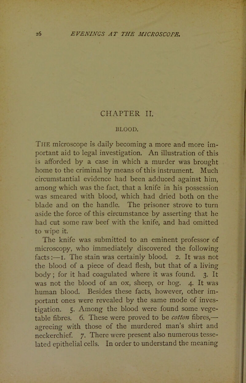 CHAPTER II. BLOOD. Tiie microscope is daily becoming a more and more im- portant aid to legal investigation. An illustration of this is afforded by a case in which a murder was brought home to the criminal by means of this instrument. Much circumstantial evidence had been adduced against him, among which was the fact, that a knife in his possession was smeared with blood, which had dried both on the blade and on the handle. The prisoner strove to turn aside the force of this circumstance by asserting that he had cut some raw beef with the knife, and had omitted to wipe it. The knife was submitted to an eminent professor of microscopy, who immediately discovered the following facts:—I. The stain was certainly blood. 2. It was not the blood of a piece of dead flesh, but that of a living body; for it had coagulated where it was found. 3. It was not the blood of an ox, sheep, or hog. 4. It was human blood. Besides these facts, however, other im- portant ones were revealed by the same mode of inves- tigation. 5. Among the blood were found some vege- table fibres. 6. These were proved to be cotton fibres,— agreeing with those of the murdered man’s shirt and neckerchief. 7. There were present also numerous tesse- lated epithelial cells. In order to understand the meaning