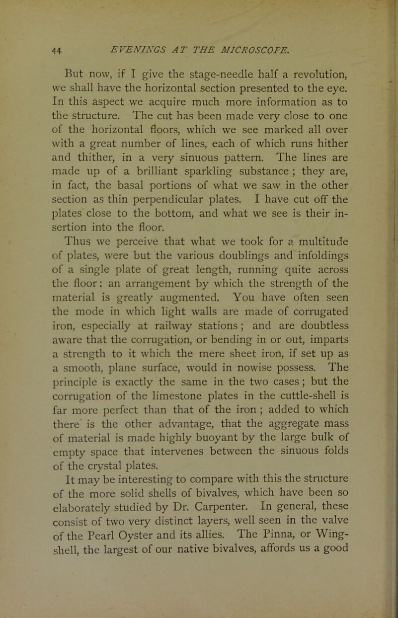 But now, if I give the stage-needle half a revolution, we shall have the horizontal section presented to the eye. In this aspect we acquire much more information as to the structure. The cut has been made very close to one of the horizontal floors, which we see marked all over with a great number of lines, each of which runs hither and thither, in a very sinuous pattern. The lines are made up of a brilliant sparkling substance ; they are, in fact, the basal portions of what we saw in the other section as thin perpendicular plates. I have cut off the plates close to the bottom, and what we see is their in- sertion into the floor. Thus we perceive that what we took for a multitude of plates, were but the various doublings and infoldings of a single plate of great length, running quite across the floor: an arrangement by which the strength of the material is greatly augmented. You have often seen the mode in which light walls are made of corrugated iron, especially at railway stations ; and are doubtless aware that the corrugation, or bending in or out, imparts a strength to it which the mere sheet iron, if set up as a smooth, plane surface, would in nowise possess. The principle is exactly the same in the two cases; but the corrugation of the limestone plates in the cuttle-shell is far more perfect than that of the iron ; added to which there is the other advantage, that the aggregate mass of material is made highly buoyant by the large bulk of empty space that intervenes between the sinuous folds of the crystal plates. It may be interesting to compare with this the structure of the more solid shells of bivalves, which have been so elaborately studied by Dr. Carpenter. In general, these consist of two very distinct layers, well seen in the valve of the Pearl Oyster and its allies. The Pinna, or Wing- shell, the largest of our native bivalves, affords us a good