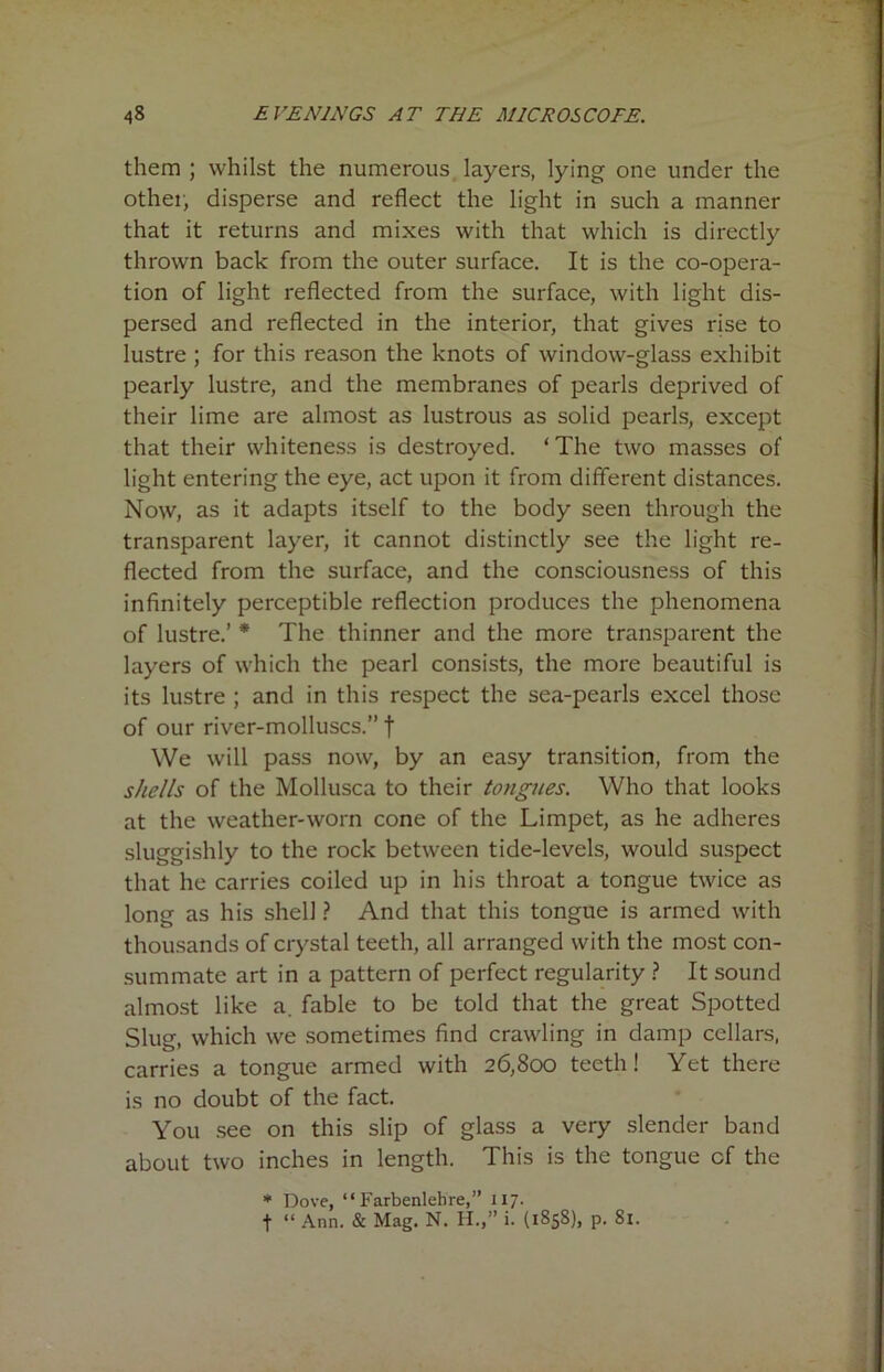 them ; whilst the numerous layers, lying one under the other, disperse and reflect the light in such a manner that it returns and mixes with that which is directly thrown back from the outer surface. It is the co-opera- tion of light reflected from the surface, with light dis- persed and reflected in the interior, that gives rise to lustre ; for this reason the knots of window-glass exhibit pearly lustre, and the membranes of pearls deprived of their lime are almost as lustrous as solid pearls, except that their whiteness is destroyed. ‘The two masses of light entering the eye, act upon it from different distances. Now, as it adapts itself to the body seen through the transparent layer, it cannot distinctly see the light re- flected from the surface, and the consciousness of this infinitely perceptible reflection produces the phenomena of lustre.’ * The thinner and the more transparent the layers of which the pearl consists, the more beautiful is its lustre ; and in this respect the sea-pearls excel those of our river-molluscs.” | We will pass now, by an easy transition, from the shells of the Mollusca to their tongues. Who that looks at the weather-worn cone of the Limpet, as he adheres sluggishly to the rock between tide-levels, would suspect that he carries coiled up in his throat a tongue twice as long as his shell ? And that this tongue is armed with thousands of crystal teeth, all arranged with the most con- summate art in a pattern of perfect regularity ? It sound almost like a. fable to be told that the great Spotted Slug, which we sometimes find crawling in damp cellars, carries a tongue armed with 26,800 teeth! Yet there is no doubt of the fact. You see on this slip of glass a very slender band about two inches in length. This is the tongue cf the * Dove, “ Farbenlelire,” 117. f “ Ann. & Mag. N. H.,” i. (1858), p. Si.
