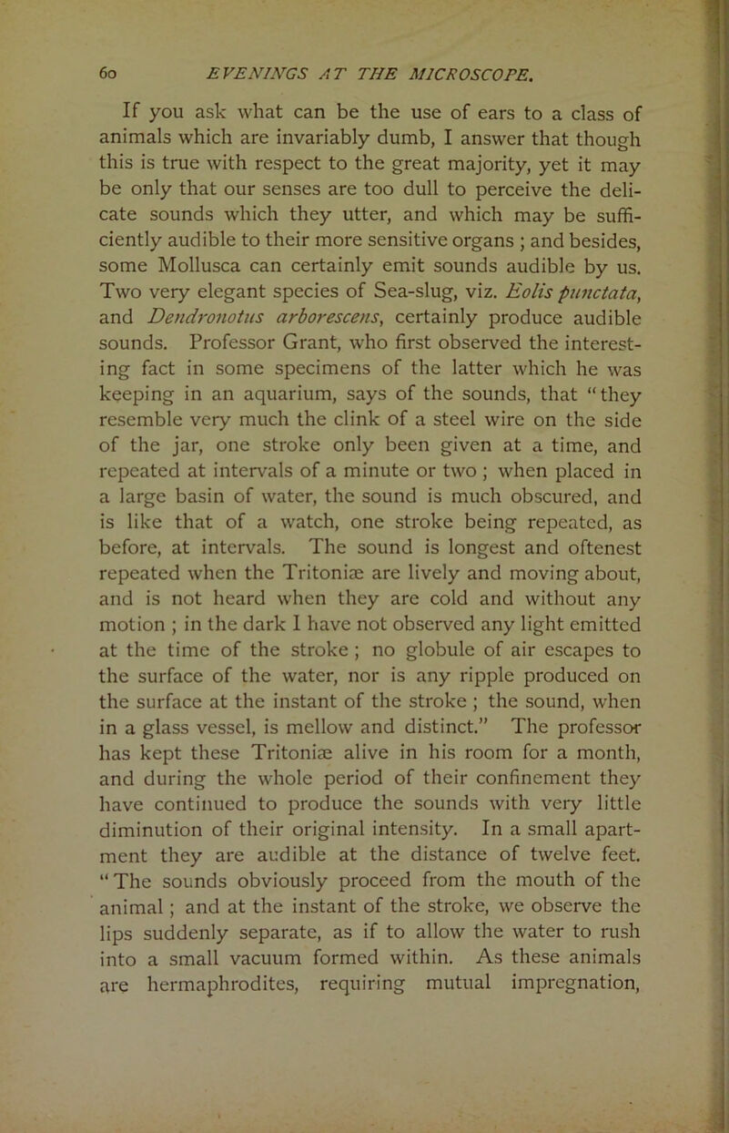 If you ask what can be the use of ears to a class of animals which are invariably dumb, I answer that though this is true with respect to the great majority, yet it may be only that our senses are too dull to perceive the deli- cate sounds which they utter, and which may be suffi- ciently audible to their more sensitive organs ; and besides, some Mollusca can certainly emit sounds audible by us. Two very elegant species of Sea-slug, viz. Eolis punctata, and Dendronotns arborescens, certainly produce audible sounds. Professor Grant, who first observed the interest- ing fact in some specimens of the latter which he was keeping in an aquarium, says of the sounds, that “they resemble very much the clink of a steel wire on the side of the jar, one stroke only been given at a time, and repeated at intervals of a minute or two ; when placed in a large basin of water, the sound is much obscured, and is like that of a watch, one stroke being repeated, as before, at intervals. The sound is longest and oftenest repeated when the Tritoniae are lively and moving about, and is not heard when they are cold and without any motion ; in the dark 1 have not observed any light emitted at the time of the stroke ; no globule of air escapes to the surface of the water, nor is any ripple produced on the surface at the instant of the stroke ; the sound, when in a glass vessel, is mellow and distinct.” The professor has kept these Tritoniae alive in his room for a month, and during the whole period of their confinement they have continued to produce the sounds with very little diminution of their original intensity. In a small apart- ment they are audible at the distance of twelve feet. “ The sounds obviously proceed from the mouth of the animal; and at the instant of the stroke, we observe the lips suddenly separate, as if to allow the water to rush into a small vacuum formed within. As these animals are hermaphrodites, requiring mutual impregnation,