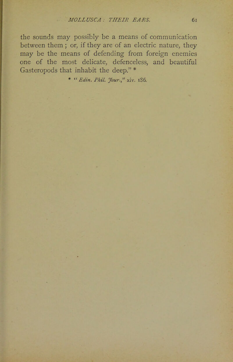 the sounds may possibly be a means of communication between them ; or, if they are of an electric nature, they may be the means of defending from foreign enemies one of the most delicate, defenceless, and beautiful Gasteropods that inhabit the deep.” * * “ Edin. Phil. Jour., xiv. 1S6.
