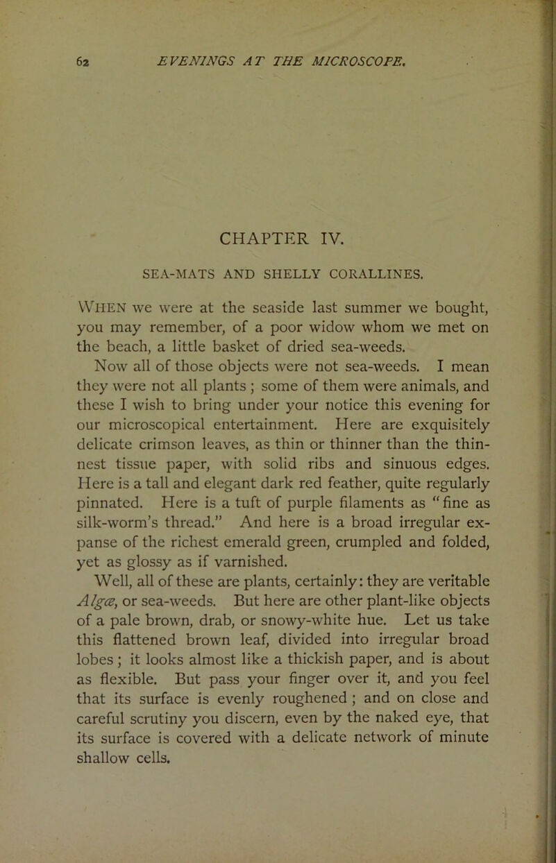 CHAPTER IV. SEA-MATS AND SHELLY CORALLINES. WHEN we were at the seaside last summer we bought, you may remember, of a poor widow whom we met on the beach, a little basket of dried sea-weeds. Now all of those objects were not sea-weeds. I mean they were not all plants ; some of them were animals, and these I wish to bring under your notice this evening for our microscopical entertainment. Here are exquisitely delicate crimson leaves, as thin or thinner than the thin- nest tissue paper, with solid ribs and sinuous edges. Here is a tall and elegant dark red feather, quite regularly pinnated. Here is a tuft of purple filaments as “fine as silk-worm’s thread.” And here is a broad irregular ex- panse of the richest emerald green, crumpled and folded, yet as glossy as if varnished. Well, all of these are plants, certainly: they are veritable Algce, or sea-weeds. But here are other plant-like objects of a pale brown, drab, or snowy-white hue. Let us take this flattened brown leaf, divided into irregular broad lobes; it looks almost like a thickish paper, and is about as flexible. But pass your finger over it, and you feel that its surface is evenly roughened ; and on close and careful scrutiny you discern, even by the naked eye, that its surface is covered with a delicate network of minute shallow cells.