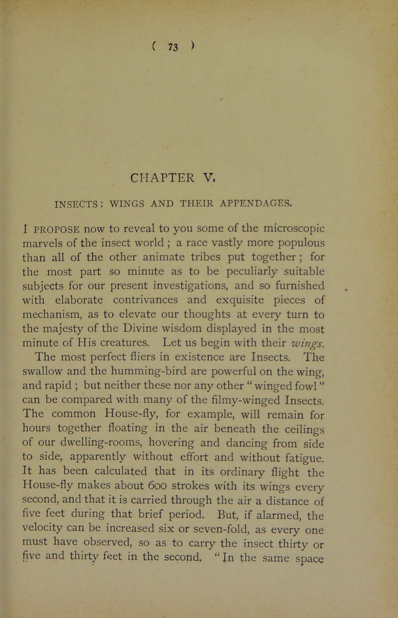 CHAPTER V. INSECTS : WINGS AND THEIR APPENDAGES. I PROPOSE now to reveal to you some of the microscopic marvels of the insect world ; a race vastly more populous than all of the other animate tribes put together ; for the most part so minute as to be peculiarly suitable subjects for our present investigations, and so furnished with elaborate contrivances and exquisite pieces of mechanism, as to elevate our thoughts at every turn to the majesty of the Divine wisdom displayed in the most minute of His creatures. Let us begin with their wings. The most perfect fliers in existence are Insects. The swallow and the humming-bird are powerful on the wing, and rapid ; but neither these nor any other “winged fowl ” can be compared with many of the filmy-winged Insects. The common House-fly, for example, will remain for hours together floating in the air beneath the ceilings of our dwelling-rooms, hovering and dancing from side to side, apparently without effort and without fatigue. It has been calculated that in its ordinary flight the House-fly makes about 600 strokes with its wings every second, and that it is carried through the air a distance of five feet during that brief period. But, if alarmed, the velocity can be increased six or seven-fold, as every one must have observed, so as to cany the insect thirty or five and thirty feet in the second, “ Jn the same space