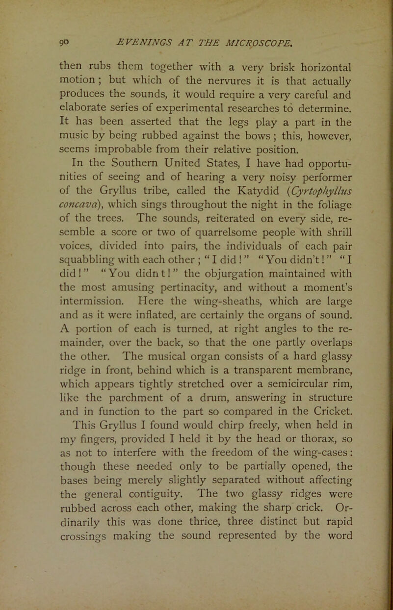 then rubs them together with a very brisk horizontal motion ; but which of the nervures it is that actually produces the sounds, it would require a very careful and elaborate series of experimental researches to determine. It has been asserted that the legs play a part in the music by being rubbed against the bows ; this, however, seems improbable from their relative position. In the Southern United States, I have had opportu- nities of seeing and of hearing a very noisy performer of the Gryllus tribe, called the Katydid (Cyrtophyllus concava), which sings throughout the night in the foliage of the trees. The sounds, reiterated on every side, re- semble a score or two of quarrelsome people with shrill voices, divided into pairs, the individuals of each pair squabbling with each other ; “ I did ! ” “You didn’t! ” “I did!” “You didnt!” the objurgation maintained with the most amusing pertinacity, and without a moment’s intermission. Here the wing-sheaths, which are large and as it were inflated, are certainly the organs of sound. A portion of each is turned, at right angles to the re- mainder, over the back, so that the one partly overlaps the other. The musical organ consists of a hard glassy ridge in front, behind which is a transparent membrane, which appears tightly stretched over a semicircular rim, like the parchment of a drum, answering in structure and in function to the part so compared in the Cricket. This Gryllus I found would chirp freely, when held in my fingers, provided I held it by the head or thorax, so as not to interfere with the freedom of the wing-cases: though these needed only to be partially opened, the bases being merely slightly separated without affecting the general contiguity. The two glassy ridges were rubbed across each other, making the sharp crick. Or- dinarily this was done thrice, three distinct but rapid crossings making the sound represented by the word