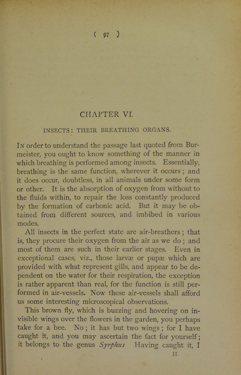 CHAPTER VI. INSECTS : THEIR BREATHING ORGANS. IN order to understand the passage last quoted from Bur- meister, you ought to know something of the manner in which breathing is performed among insects. Essentially, breathing is the same function, wherever it occurs ; and it does occur, doubtless, in all animals under some form or other. It is the absorption of oxygen from without to the fluids within, to repair the loss constantly produced by the formation of carbonic acid. But it may be ob- tained from different sources, and imbibed in various modes. All insects in the perfect state are air-breathers; that is, they procure their oxygen from the air as we do ; and most of them are such in their earlier stages. Even in exceptional cases, viz., those larvae or pupae which are provided with what represent gills, and appear to be de- pendent on the water for their respiration, the exception is rather apparent than real, for the function is still per- formed in air-vessels. Now these air-vessels shall afford us some interesting microscopical observations. This brown fly, which is buzzing and hovering on in- visible wings over the flowers in the garden, you perhaps take for a bee. No ; it has but two wings ; for I have caught it, and you may ascertain the fact for yourself; it belongs to the genus Syrphus Having caught it, I II \