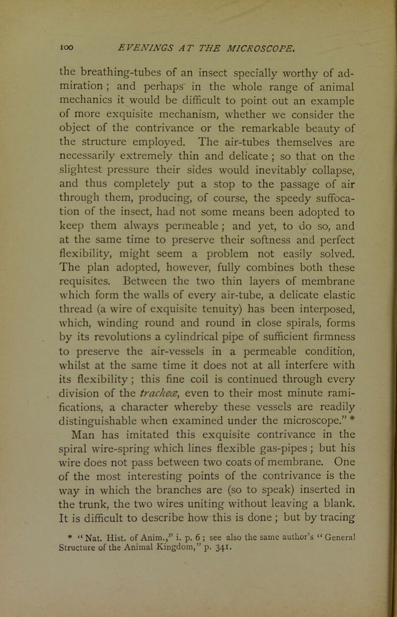 the breathing-tubes of an insect specially worthy of ad- miration ; and perhaps in the whole range of animal mechanics it would be difficult to point out an example of more exquisite mechanism, whether we consider the object of the contrivance or the remarkable beauty of the structure employed. The air-tubes themselves are necessarily extremely thin and delicate ; so that on the slightest pressure their sides would inevitably collapse, and thus completely put a stop to the passage of air through them, producing, of course, the speedy suffoca- tion of the insect, had not some means been adopted to keep them always permeable ; and yet, to do so, and at the same time to preserve their softness and perfect flexibility, might seem a problem not easily solved. The plan adopted, however, fully combines both these requisites. Between the two thin layers of membrane which form the walls of every air-tube, a delicate elastic thread (a wire of exquisite tenuity) has been interposed, which, winding round and round in close spirals, forms by its revolutions a cylindrical pipe of sufficient firmness to preserve the air-vessels in a permeable condition, whilst at the same time it does not at all interfere with its flexibility ; this fine coil is continued through every division of the trachea, even to their most minute rami- fications, a character whereby these vessels are readily distinguishable when examined under the microscope.” * Man has imitated this exquisite contrivance in the spiral wire-spring which lines flexible gas-pipes ; but his wire does not pass between two coats of membrane. One of the most interesting points of the contrivance is the way in which the branches are (so to speak) inserted in the trunk, the two wires uniting without leaving a blank. It is difficult to describe how this is done ; but by tracing * “ Nat. Hist, of Anim.,” i. p. 6 ; see also the same author’s “ General Structure of the Animal Kingdom,” p. 341.