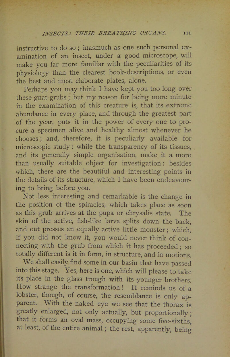 instructive to do so ; inasmuch as one such personal ex- amination of an insect, under a good microscope, will make you far more familiar with the peculiarities of its physiology than the clearest book-descriptions, or even the best and most elaborate plates, alone. Perhaps you may think I have kept you too long over these gnat-grubs; but my reason for being more minute in the examination of this creature is, that its extreme abundance in every place, and through the greatest part of the year, puts it in the power of every one to pro- cure a specimen alive and healthy almost whenever he chooses; and, therefore, it is peculiarly available for microscopic study: while the transparency of its tissues, and its generally simple organisation, make it a more than usually suitable object for investigation: besides which, there are the beautiful and interesting points in the details of its structure, which I have been endeavour- ing to bring before you. Not less interesting and remarkable is the change in the position of the spiracles, which takes place as soon as this grub arrives at the pupa or chrysalis state. The skin of the active, fish-like larva splits down the back, and out presses an equally active little monster ; which, if you did not know it, you would never think of con- necting with the grub from which it has proceeded ; so totally different is it in form, in structure, and in motions. We shall easily find some in our basin that have passed into this stage. Yes, here is one, which will please to take its place in the glass trough with its younger brothers. How strange the transformation ! It reminds us of a lobster, though, of course, the resemblance is only ap- parent. With the naked eye we see that the thorax is greatly enlarged, not only actually, but proportionally; that it forms an oval mass, occupying some five-sixths, at least, of the entire animal; the rest, apparently, being