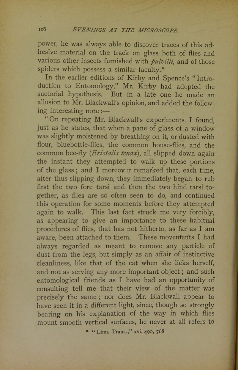 power, he was always able to discover traces of this ad- hesive material on the track on glass both of flies and various other insects furnished with pulvilli, and of those spiders which possess a similar faculty.* In the earlier editions of Kirby and Spence’s “ Intro- duction to Entomology,” Mr. Kirby had adopted the suctorial hypothesis. But in a late one he made an allusion to Mr. Blackwall’s opinion, and added the follow- ing interesting note:— “ On repeating Mr. Blackwall’s experiments, I found, just as he states, that when a pane of glass of a window was slightly moistened by breathing on it, or dusted with flour, bluebottle-flies, the common house-flies, and the common bee-fly (Eristalis tenax), all slipped down again the instant they attempted to walk up these portions of the glass; and I moreover remarked that, each time, after thus slipping down, they immediately began to rub first the two fore tarsi and then the two hind tarsi to- gether, as flies are so often seen to do, and continued this operation for some moments before they attempted again to walk. This last fact struck me very forcibly, as appearing to give an importance to these habitual procedures of flies, that has not hitherto, as far as I am aware, been attached to them. These moventents I had always regarded as meant to remove any particle of dust from the legs, but simply as an affair of instinctive cleanliness, like that of the cat when she licks herself, and not as serving any more important object; and such entomological friends as I have had an opportunity of consulting tell me that their view of the matter was precisely the same ; nor does Mr. Blackwall appear to have seen it in a different light, since, though so strongly bearing on his explanation of the way in which flies mount smooth vertical surfaces, he never at all refers to * “ Linn. Trans.,” xvi. 490, 76S