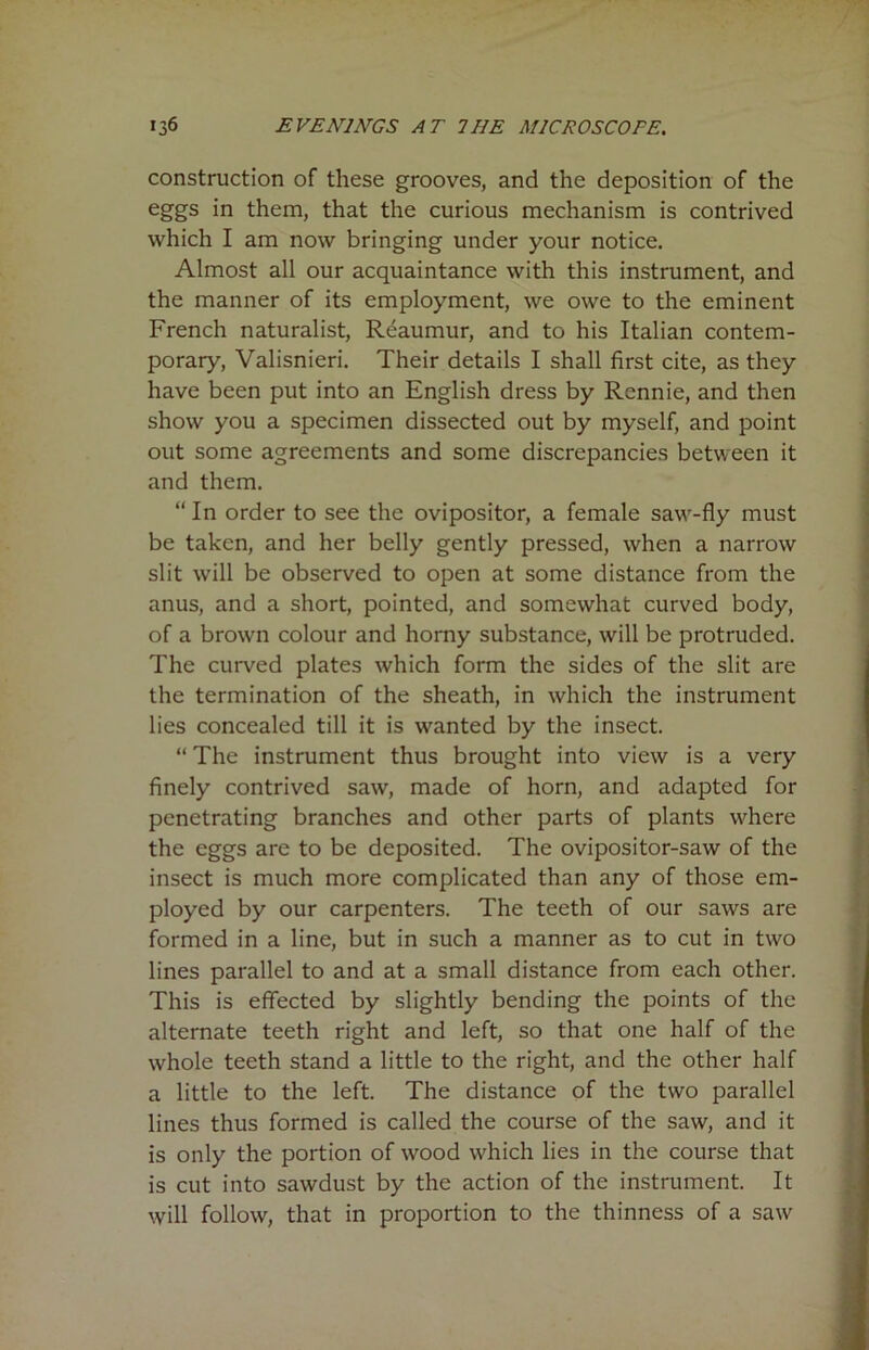construction of these grooves, and the deposition of the eggs in them, that the curious mechanism is contrived which I am now bringing under your notice. Almost all our acquaintance with this instrument, and the manner of its employment, we owe to the eminent French naturalist, Reaumur, and to his Italian contem- porary, Valisnieri. Their details I shall first cite, as they have been put into an English dress by Rennie, and then show you a specimen dissected out by myself, and point out some agreements and some discrepancies between it and them. “ In order to see the ovipositor, a female saw-fly must be taken, and her belly gently pressed, when a narrow slit will be observed to open at some distance from the anus, and a short, pointed, and somewhat curved body, of a brown colour and horny substance, will be protruded. The curved plates which form the sides of the slit are the termination of the sheath, in which the instrument lies concealed till it is wanted by the insect. “ The instrument thus brought into view is a very finely contrived saw, made of horn, and adapted for penetrating branches and other parts of plants where the eggs are to be deposited. The ovipositor-saw of the insect is much more complicated than any of those em- ployed by our carpenters. The teeth of our saws are formed in a line, but in such a manner as to cut in two lines parallel to and at a small distance from each other. This is effected by slightly bending the points of the alternate teeth right and left, so that one half of the whole teeth stand a little to the right, and the other half a little to the left. The distance of the two parallel lines thus formed is called the course of the saw, and it is only the portion of wood which lies in the course that is cut into sawdust by the action of the instrument. It will follow, that in proportion to the thinness of a saw