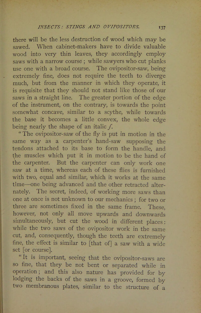 *37 there will be the less destruction of wood which may be sawed. When cabinet-makers have to divide valuable wood into very thin leaves, they accordingly employ saws with a narrow course ; while sawyers who cut planks use one with a broad course. The ovipositor-saw, being extremely fine, does not require the teeth to diverge much, but from the manner in which they operate, it is requisite that they should not stand like those of our saws in a straight line. The greater portion of the edge of the instrument, on the contrary, is towards the point somewhat concave, similar to a scythe, while towards the base it becomes a little convex, the whole edge being nearly the shape of an italic f. “ The ovipositor-saw of the fly is put in motion in the same way as a carpenter’s hand-saw supposing the tendons attached to its base to form the handle, and the muscles which put it in motion to be the hand of the carpenter. But the carpenter can only work one saw at a time, whereas each of these flies is furnished with two, equal and similar, which it works at the same time—one being advanced and the other retracted alter- nately. The secret, indeed, of working more saws than one at once is not unknown to our mechanics ; for two or three are sometimes fixed in the same frame. These, however, not only all move upwards and downwards simultaneously, but cut the wood in different places: while the two saws of the ovipositor work in the same cut, and, consequently, though the teeth are extremely fine, the effect is similar to [that of] a saw with a wide set [or course]. “It is important, seeing that the ovipositor-saws are so fine, that they be not bent or separated while in operation; and this also nature has provided for by lodging the backs of the saws in a groove, formed by two membranous plates, similar to the structure of a