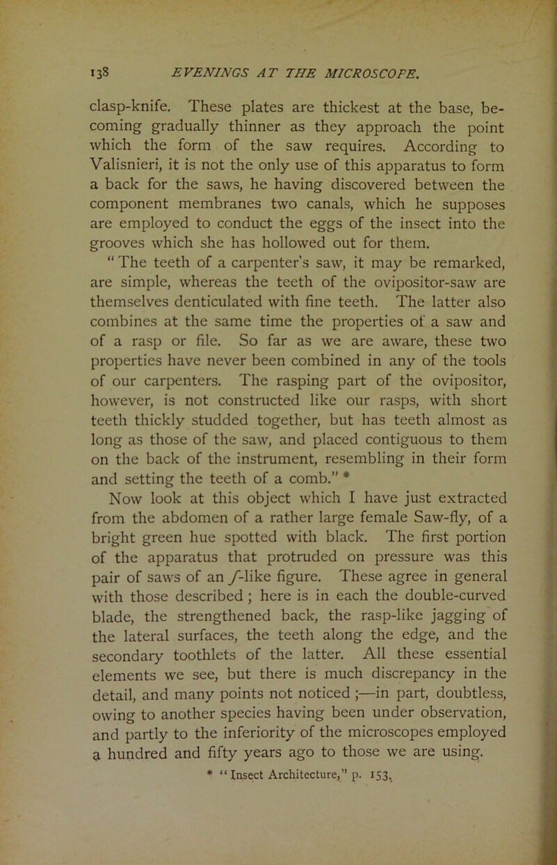clasp-knife. These plates are thickest at the base, be- coming gradually thinner as they approach the point which the form of the saw requires. According to Valisnieri, it is not the only use of this apparatus to form a back for the saws, he having discovered between the component membranes two canals, which he supposes are employed to conduct the eggs of the insect into the grooves which she has hollowed out for them. “ The teeth of a carpenter’s saw, it may be remarked, are simple, whereas the teeth of the ovipositor-saw are themselves denticulated with fine teeth. The latter also combines at the same time the properties of a saw and of a rasp or file. So far as we are aware, these two properties have never been combined in any of the tools of our carpenters. The rasping part of the ovipositor, however, is not constructed like our rasps, with short teeth thickly studded together, but has teeth almost as long as those of the saw, and placed contiguous to them on the back of the instrument, resembling in their form and setting the teeth of a comb.” * Now look at this object which I have just extracted from the abdomen of a rather large female Saw-fly, of a bright green hue spotted with black. The first portion of the apparatus that protruded on pressure was this pair of saws of an /-like figure. These agree in general with those described ; here is in each the double-curved blade, the strengthened back, the rasp-like jagging of the lateral surfaces, the teeth along the edge, and the secondary toothlets of the latter. All these essential elements we see, but there is much discrepancy in the detail, and many points not noticed ;—in part, doubtless, owing to another species having been under observation, and partly to the inferiority of the microscopes employed U hundred and fifty years ago to those we are using.