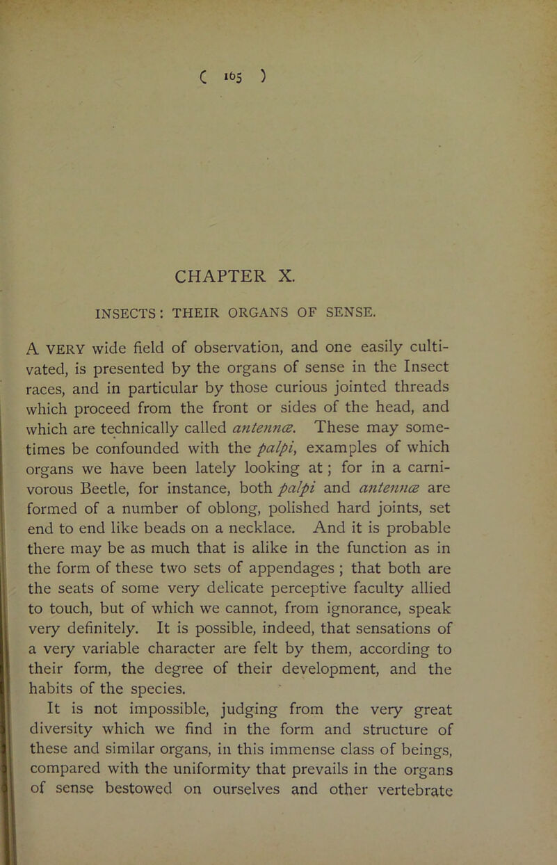 C Ib5 ) CHAPTER X. insects: their organs of sense. A VERY wide field of observation, and one easily culti- vated, is presented by the organs of sense in the Insect races, and in particular by those curious jointed threads which proceed from the front or sides of the head, and which are technically called antennce. These may some- times be confounded with the palpi, examples of which organs we have been lately looking at; for in a carni- vorous Beetle, for instance, both palpi and antenna are formed of a number of oblong, polished hard joints, set end to end like beads on a necklace. And it is probable there may be as much that is alike in the function as in the form of these two sets of appendages ; that both are the seats of some very delicate perceptive faculty allied to touch, but of which we cannot, from ignorance, speak very definitely. It is possible, indeed, that sensations of a very variable character are felt by them, according to their form, the degree of their development, and the habits of the species. It is not impossible, judging from the very great diversity which we find in the form and structure of these and similar organs, in this immense class of beings, compared with the uniformity that prevails in the organs of sense bestowed on ourselves and other vertebrate
