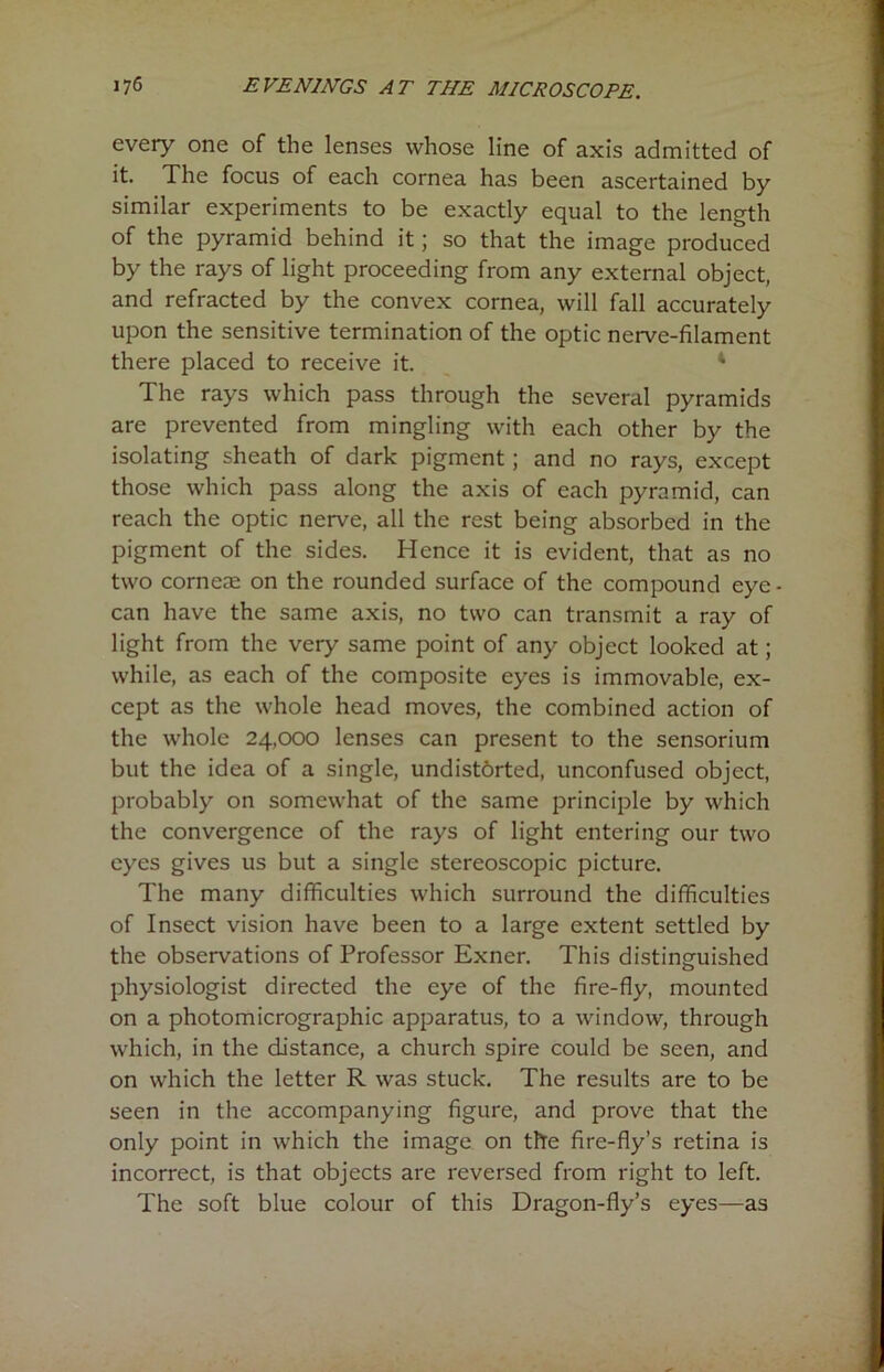 every one of the lenses whose line of axis admitted of it. The focus of each cornea has been ascertained by similar experiments to be exactly equal to the length of the pyramid behind it; so that the image produced by the rays of light proceeding from any external object, and refracted by the convex cornea, will fall accurately upon the sensitive termination of the optic nerve-filament there placed to receive it. 4 The rays which pass through the several pyramids are prevented from mingling with each other by the isolating sheath of dark pigment; and no rays, except those which pass along the axis of each pyramid, can reach the optic nerve, all the rest being absorbed in the pigment of the sides. Hence it is evident, that as no two corneae on the rounded surface of the compound eye- can have the same axis, no two can transmit a ray of light from the very same point of any object looked at; while, as each of the composite eyes is immovable, ex- cept as the whole head moves, the combined action of the whole 24,000 lenses can present to the sensorium but the idea of a single, undistbrted, unconfused object, probably on somewhat of the same principle by which the convergence of the rays of light entering our two eyes gives us but a single stereoscopic picture. The many difficulties which surround the difficulties of Insect vision have been to a large extent settled by the observations of Professor Exner. This distinguished physiologist directed the eye of the fire-fly, mounted on a photomicrographic apparatus, to a window, through which, in the distance, a church spire could be seen, and on which the letter R was stuck. The results are to be seen in the accompanying figure, and prove that the only point in which the image on the fire-fly’s retina is incorrect, is that objects are reversed from right to left. The soft blue colour of this Dragon-fly’s eyes—as