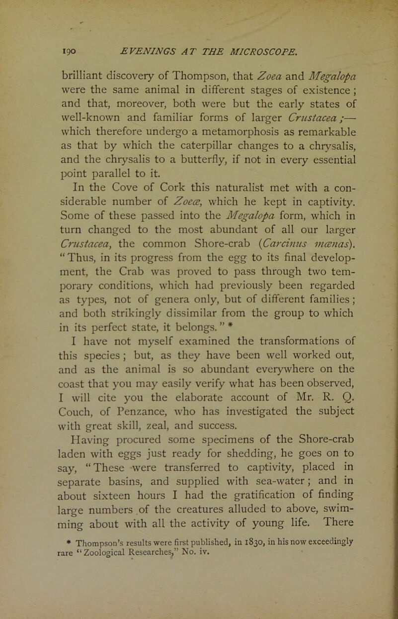 brilliant discovery of Thompson, that Zoea and Megalopa were the same animal in different stages of existence ; and that, moreover, both were but the early states of well-known and familiar forms of larger Crustacea;— which therefore undergo a metamorphosis as remarkable as that by which the caterpillar changes to a chrysalis, and the chrysalis to a butterfly, if not in every essential point parallel to it. In the Cove of Cork this naturalist met with a con- siderable number of Zoece, which he kept in captivity. Some of these passed into the Megalopa form, which in turn changed to the most abundant of all our larger Crustacea, the common Shore-crab (Carcinus mcenas). “ Thus, in its progress from the egg to its final develop- ment, the Crab was proved to pass through two tem- porary conditions, which had previously been regarded as types, not of genera only, but of different families ; and both strikingly dissimilar from the group to which in its perfect state, it belongs. ” * I have not myself examined the transformations of this species ; but, as they have been well worked out, and as the animal is so abundant everywhere on the coast that you may easily verify what has been observed, I will cite you the elaborate account of Mr. R. 0. Couch, of Penzance, who has investigated the subject with great skill, zeal, and success. Having procured some specimens of the Shore-crab laden with eggs just ready for shedding, he goes on to say, “ These were transferred to captivity, placed in separate basins, and supplied with sea-water; and in about sixteen hours I had the gratification of finding large numbers of the creatures alluded to above, swim- ming about with all the activity of young life. There * Thompson’s results were first published, in 1830, in his now exceedingly rare “ Zoological Researches,” No. iv.