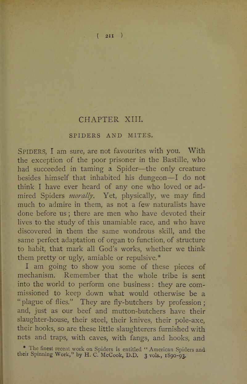 CHAPTER XIII. SPIDERS AND MITES. SPIDERS, I am sure, are not favourites with you. With the exception of the poor prisoner in the Bastille, who had succeeded in taming a Spider—the only creature besides himself that inhabited his dungeon—I do not think I have ever heard of any one who loved or ad- mired Spiders morally. Yet, physically, we may find much to admire in them, as not a few naturalists have done before us ; there are men who have devoted their lives to the study of this unamiable race, and who have discovered in them the same wondrous skill, and the same perfect adaptation of organ to function, of structure to habit, that mark all God’s works, whether we think them pretty or ugly, amiable or repulsive.* I am going to show you some of these pieces of mechanism. Remember that the whole tribe is sent into the world to perform one business: they are com- missioned to keep down what would otherwise be a “ plague of flies.” They are fly-butchers by profession ; and, just as our beef and mutton-butchers have their slaughter-house, their steel, their knives, their pole-axe, their hooks, so are these little slaughterers furnished with nets and traps, with caves, with fangs, and hooks, and * I lie finest recent work on Spiders is entitled “ American Spiders and their Spinning Work,” by H. C. McCook, D.D. 3 vols., 1S90-93.