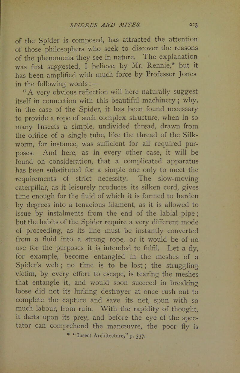 of the Spider is composed, has attracted the attention of those philosophers who seek to discover the reasons of the phenomena they see in nature. The explanation was first suggested, I believe, by Mr. Rennie,* but it has been amplified with much force by Professor Jones in the following words:— “ A very obvious reflection will here naturally suggest itself in connection with this beautiful machinery ; why, in the case of the Spider, it has been found necessary to provide a rope of such complex structure, when in so many Insects a simple, undivided thread, drawn from the orifice of a single tube, like the thread of the Silk- worm, for instance, was sufficient for all required pur- poses. And here, as in every other case, it will be found on consideration, that a complicated apparatus has been substituted for a simple one only to meet the requirements of strict necessity. The slow-moving caterpillar, as it leisurely produces its silken cord, gives time enough for the fluid of which it is formed to harden by degrees into a tenacious filament, as it is allowed to issue by instalments from the end of the labial pipe ; but the habits of the Spider require a very different mode of proceeding, as its line must be instantly converted from a fluid into a strong rope, or it would be of no use for the purposes it is intended to fulfil. Let a fly, for example, become entangled in the meshes of a Spider’s web; no time is to be lost; the struggling victim, by every effort to escape, is tearing the meshes that entangle it, and would soon succeed in breaking loose did not its lurking destroyer at once rush out to complete the capture and save its net, spun with so much labour, from ruin. With the rapidity of thought, it darts upon its prey, and before the eye of the spec- tator can comprehend the manoeuvre, the poor fly is * ‘‘Insect Architecture,”p. 337.