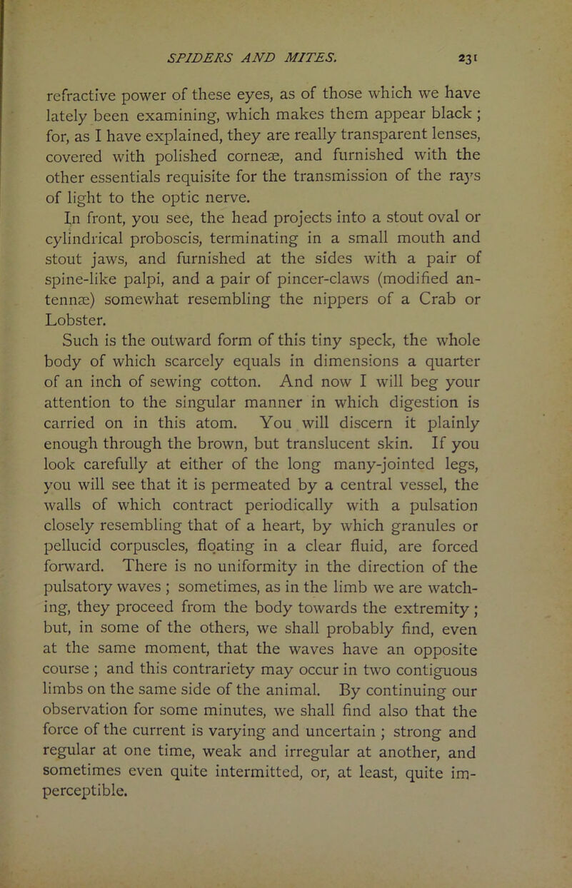 refractive power of these eyes, as of those which we have lately been examining, which makes them appear black ; for, as I have explained, they are really transparent lenses, covered with polished cornese, and furnished with the other essentials requisite for the transmission of the rays of light to the optic nerve. In front, you see, the head projects into a stout oval or cylindrical proboscis, terminating in a small mouth and stout jaws, and furnished at the sides with a pair of spine-like palpi, and a pair of pincer-claws (modified an- tennae) somewhat resembling the nippers of a Crab or Lobster. Such is the outward form of this tiny speck, the whole body of which scarcely equals in dimensions a quarter of an inch of sewing cotton. And now I will beg your attention to the singular manner in which digestion is carried on in this atom. You will discern it plainly enough through the brown, but translucent skin. If you look carefully at either of the long many-jointed legs, you will see that it is permeated by a central vessel, the walls of which contract periodically with a pulsation closely resembling that of a heart, by which granules or pellucid corpuscles, floating in a clear fluid, are forced forward. There is no uniformity in the direction of the pulsatory waves ; sometimes, as in the limb we are watch- ing, they proceed from the body towards the extremity ; but, in some of the others, we shall probably find, even at the same moment, that the waves have an opposite course ; and this contrariety may occur in two contiguous limbs on the same side of the animal. By continuing our observation for some minutes, we shall find also that the force of the current is varying and uncertain ; strong and regular at one time, weak and irregular at another, and sometimes even quite intermitted, or, at least, quite im- perceptible.
