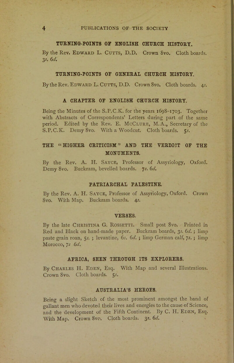 TURNING-POINTS OF ENGLISH CHURCH HISTORY. By the Rev. Edward L. Cutts, D.D. Crown Svo. Cloth boards. 3-r. 6d. TURNING-POINTS OF GENERAL CHURCH HISTORY. By the Rev. Edward L. Cutts, D.D. Crown 8vo. Cloth boards. 4^. A CHAPTER OF ENGLISH CHURCH HISTORY. Being the Minutes of the S.P.C.K. for the years 1698-1703. Together with Abstracts of Correspondents’ Letters during part of the same period. Edited by the Rev. E. McClure, M.A., Secretary of the S.P.C.K. Demy Svo. With a Woodcut. Cloth boards. 5-r. THE “HIGHER CRITICISM” AND THE VERDICT OF THE MONUMENTS. By the Rev. A. H. Sayce, Professor of Assyriology, Oxford. Demy Svo. Buckram, bevelled boards. 7s. 6d. PATRIARCHAL PALESTINE. By the Rev. A. H. Sayce, Professor of Assyriology, Oxford. Crown Svo. With Map. Buckram boards. 4-r. VERSES. By the late Christina G. Rossetti. Small post 8vo. Printed in Red and Black on hand-made paper. Buckram boards, 3*. 6d. ; limp paste grain roan, 5*. ; levantine, 6s. 6d. ; limp German calf, 7s. ; limp Morocco, 7-r 6J. AFRICA, SEEN THROUGH ITS EXPLORERS. By Charles H. Eden, Esq. With Map and several Illustrations. Crown Svo. Cloth boards. 5r. AUSTRALIA’S HEROES. Being a slight Sketch of the most prominent amongst the band of gallant men who devoted their lives and energies to the cause of Science, and the development of the Fifth Continent. By C. IT. Eden, Esq. With Map. Crown 8vo. Cloth boards. 3c. 6d.