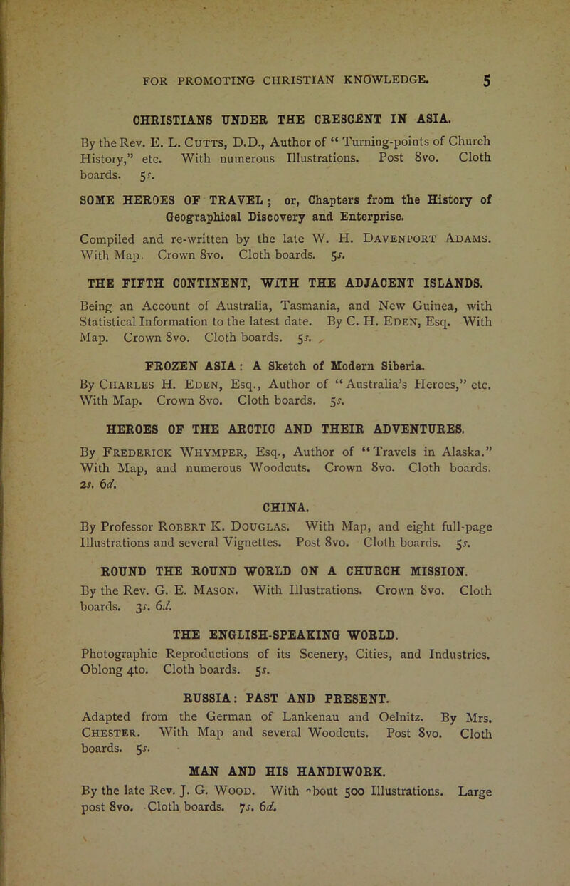 CHRISTIANS UNDER THE CRESCENT IN ASIA. By the Rev. E. L. Cutts, D.D., Author of “ Turning-points of Church History,” etc. With numerous Illustrations. Post 8vo. Cloth boards. 5r. SOME HEROES OF TRAVEL ; or, Chapters from the History of Geographical Discovery and Enterprise. Compiled and re-written by the late W. H. Davenport Adams. With Map. Crown 8vo. Cloth boards. 5s. THE FIFTH CONTINENT, WITH THE ADJACENT ISLANDS. Being an Account of Australia, Tasmania, and New Guinea, with Statistical Information to the latest date. By C. H. Eden, Esq. With Map. Crown 8vo. Cloth boards. 5s- ' FROZEN ASIA: A Sketch of Modern Siberia. By Charles H. Eden, Esq., Author of “Australia’s Heroes,” etc. With Map. Crown 8vo. Cloth boards. 5s. HEROES OF THE ARCTIC AND THEIR ADVENTURES. By Frederick Whymper, Esq., Author of “Travels in Alaska.” With Map, and numerous Woodcuts. Crown 8vo. Cloth boards. is. 6d. CHINA. By Professor Robert K. Douglas. With Map, and eight full-page Illustrations and several Vignettes. Post 8vo. Cloth boards. 5r. ROUND THE ROUND WORLD ON A CHURCH MISSION. By the Rev. G. E. Mason. With Illustrations. Crown Svo. Cloth boards. 3*. 6d. THE ENGLISH-SPEAKING WORLD. Photographic Reproductions of its Scenery, Cities, and Industries. Oblong 4to. Cloth boards. 5*. RUSSIA: PAST AND PRESENT. Adapted from the German of Lankenau and Oelnitz. By Mrs. Chester. With Map and several Woodcuts. Post 8vo. Cloth boards. Sr. MAN AND HIS HANDIWORK. By the late Rev. J. G. Wood. With ■’bout 500 Illustrations. Large post 8vo. Cloth boards. 7s. 6d.