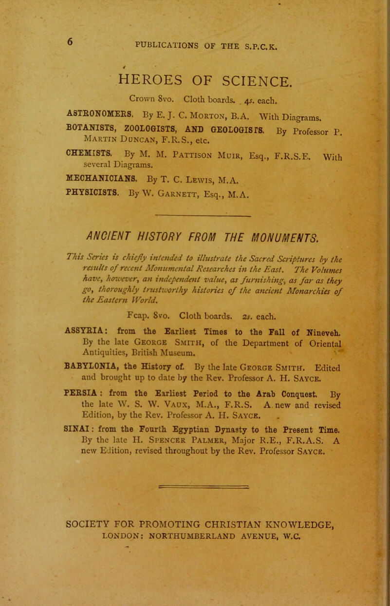 PUBLICATIONS OF THE S.P.C.K. HEROES OF SCIENCE. Crown 8vo. Cloth boards. 4s. each. ASTRONOMERS. By E. J. C. Morton, B.A. With Diagrams. BOTANISTS, ZOOLOGISTS, AND GEOLOGISTS. By Professor P Martin Doncan, F.R.S., etc. CHEMISTS. By M. M. Pattison Muir, Esq., F.R.S.E. With several Diagrams. MECHANICIANS. By T. C. Lewis, M.A. PHYSICISTS. By W. Garnett, Esq., M.A. ANCIENT HISTORY FROM THE MONUMENTS. This Series is chiefly intended to illustrate the Sacred Scriptures by the results of recent Monumental Researches in the East. The Volumes have, however, an independent value, as furnishing, as far as they go, thoroughly trustworthy histories of the ancient Monarchies of the Eastern World. Fcap. Svo. Cloth boards. 2s. each. ASSYRIA: from the Earliest Times to the Fall of Nineveh. By the late George Smith, of the Department of Oriental Antiquities, British Museum. BABYLONIA, the History of. By the late George Smith. Edited and brought up to date by the Rev. Professor A. H. Sayce. PERSIA : from the Earliest Period to the Arab Conquest. By the late W. S. W. Vaux, M.A., F.R.S. A new and revised Edition, by the Rev. Professor A. H. Sayce. SINAI: from the Fourth Egyptian Dynasty to the Present Time. By the late PI. Spencer Palmer, Major R.E., F.R.A.S. A new Edition, revised throughout by the Rev. Professor Sayce. SOCIETY FOR PROMOTING CHRISTIAN KNOWLEDGE, LONDON: NORTHUMBERLAND AVENUE, W.C.