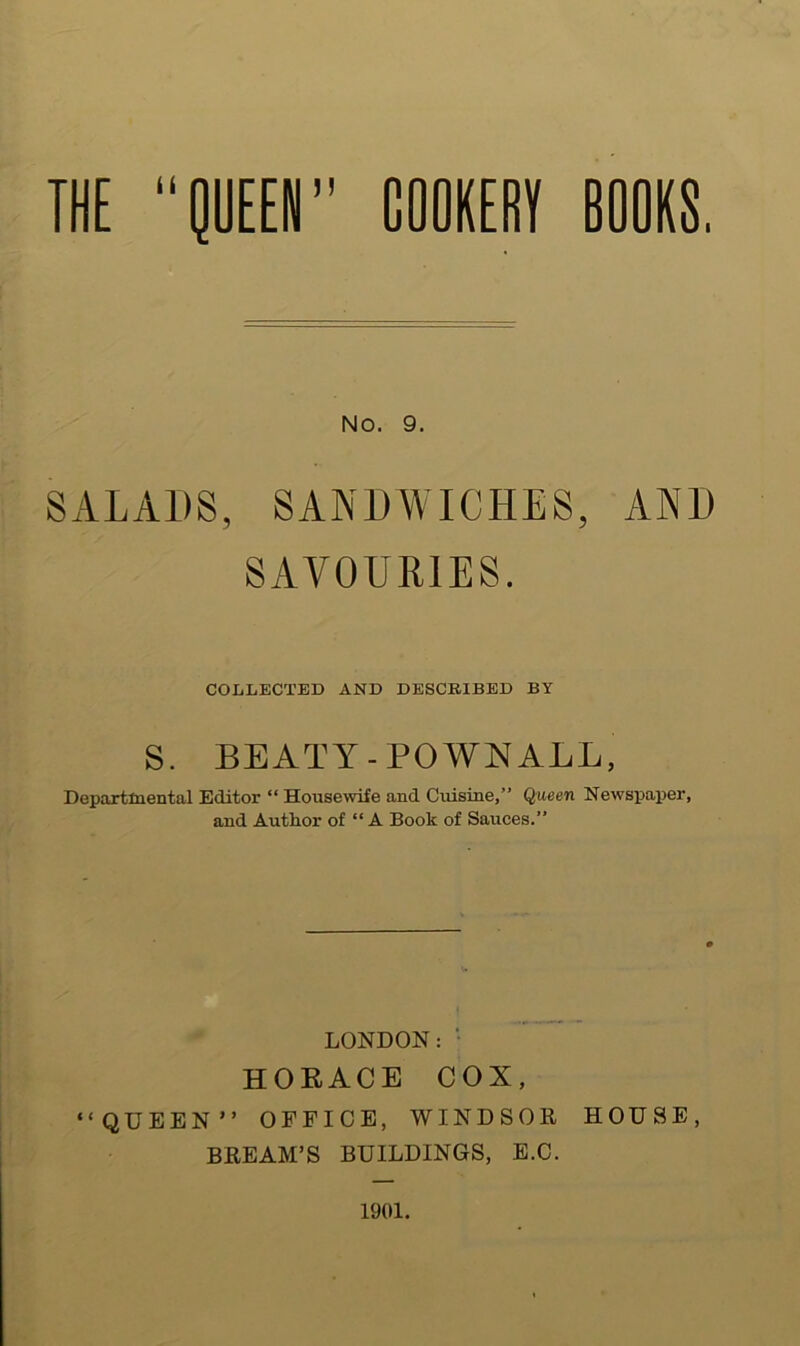 THE lUEEN” COOKERT BOORS. NO. 9. SALADS, SANDWICHES, AND SAVOURIES. COLLECTED AND DESCRIBED BY S. BEATY-POWN ALL, Depaxtlnental Editor “ Housewife and Cuisine,” Queen Newspaper, and AutRor of “A Book of Sauces.” LONDON:• HORACE COX, “QUEEN” OFFICE, WINDSOR HOUSE, BREAM’S BUILDINGS, E.C. 1901.