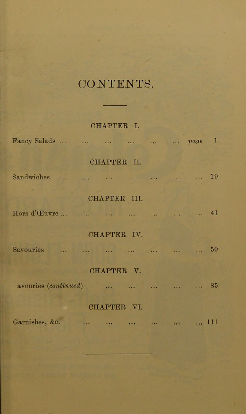 COI^TEOTS. CHAPTER I. Fancy Salads ... ... ... ... ... ... page 1 CHAPTER II. Sandwiches ..! ... ... ... ... ... ... 19 CHAPTER III. Hors d’CEuvre... ... ... ... ... ... ... 41 CHAPTER IV. Savouries ... ... ... ... ... ... ... 50 CHAPTER V. avouries (continued) ... ... ... ... ... 85 CHAPTER VI. Garnishes, &c. ... ... ... ... ... ... Ill