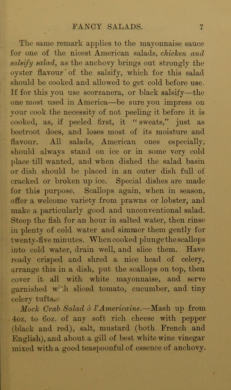 The same remark applies to the mayonnaise sauce for one of the nicest American salads, chicken and salsify salad, as the anchovy brings out strongly the oyster flavour' of the salsify, which for this salad should be cooked and allowed to get cold before use. If for this you use scorzanera, or black salsify—the one most used in America—be sure you impress on your cook the necessity of not peeling it before it is cooked, as, if peeled first, it “ sweats,” just as beetroot does, and loses most of its moisture and flavour. All salads, American ones especially, should always stand on ice or in some very cold place till wanted, and when dished the salad basin or dish should be placed in an outer dish full of cracked or broken up ice. Special dishes are made for this purpose. Scallops again, when in season, offer a welcome variety from, prawns or lobster, and make a particularly good and unconventional salad. Steep the fish for an hour in salted water, then rinse in plenty of cold water and simmer them gently for twenty-five minutes. When cooked plunge the scallops into cold water, drain well, and shce them. Have ready crisped and shred a nice head of celery, arrange this in a dish, put the scallops on top, then cover it' all with white mayonnaise, and serve garnished w^th sliced tomato, cucumber, and tiny celery tufts. Mock Grab Salad d VAmericaine.—Mash up from 4oz. to 6oz. of any soft rich cheese with pepper (black and red), salt, mustard (both French and English), and about a gill of best white wine vinegar mixed with a good teaspoonful of essence of anchovy.