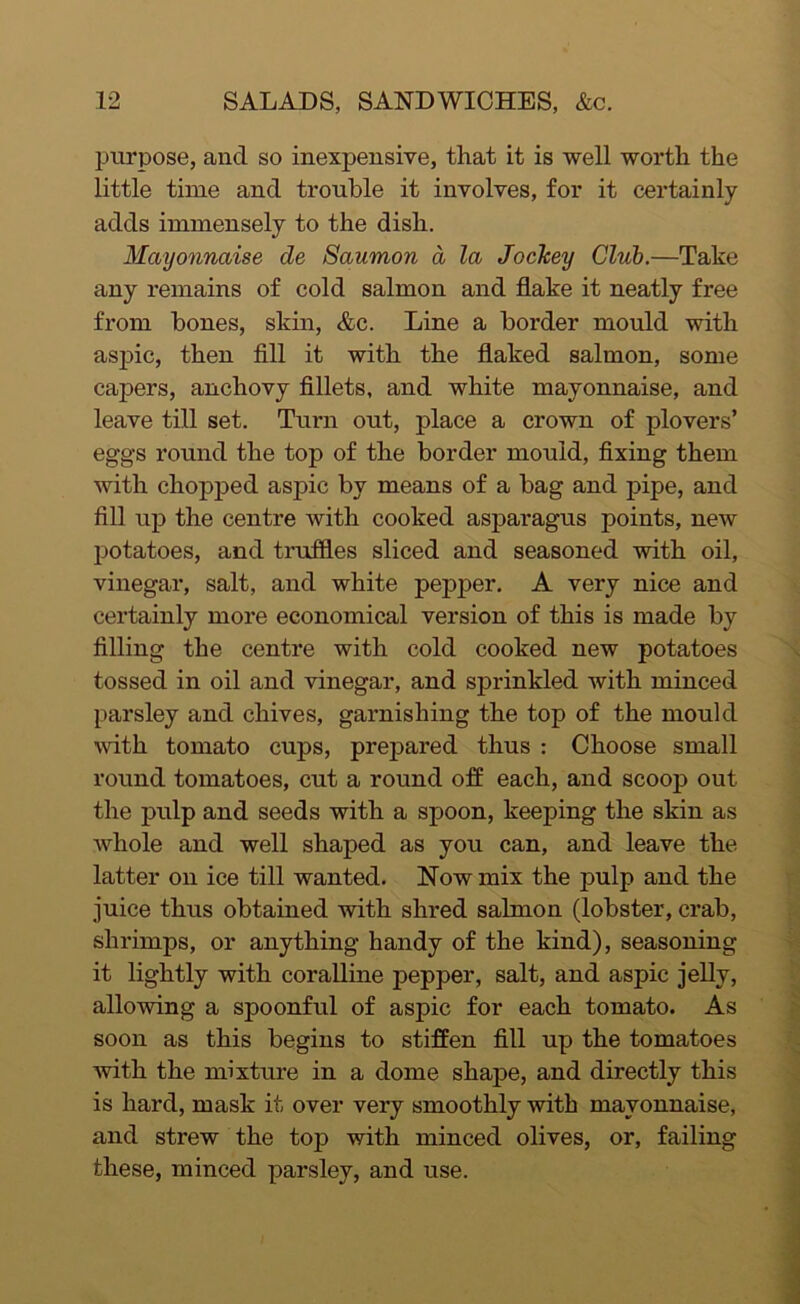 purpose, and so inexpensive, that it is well worth the little time and trouble it involves, for it certainly adds immensely to the dish. Mayonnaise de Saumon a la JocJcey Club.—Take any remains of cold salmon and flake it neatly free from bones, skin, &c. Line a border mould with aspic, then fill it with the flaked salmon, some capers, anchovy fillets, and white mayonnaise, and leave till set. Turn out, place a crown of plovers’ eggs round the top of the border mould, fixing them with chopped aspic by means of a bag and pipe, and fill up the centre with cooked asparagus points, new potatoes, and truffles sliced and seasoned with oil, vinegar, salt, and white pepper. A very nice and certainly more economical version of this is made by filling the centre with cold cooked new potatoes tossed in oil and vinegar, and sprinkled with minced parsley and chives, garnishing the top of the mould with tomato cups, prepared thus : Choose small round tomatoes, cut a round off each, and scoop out the pulp and seeds with a spoon, keeping the skin as whole and well shaped as you can, and leave the latter on ice till wanted. Now mix the pulp and the juice thus obtained with shred salmon (lobster, crab, shrimps, or anything handy of the kind), seasoning it lightly with coralline pepper, salt, and aspic jelly, allowing a spoonful of aspic for each tomato. As soon as this begins to stiffen fill up the tomatoes with the mixture in a dome shape, and directly this is hard, mask it over very smoothly with mayonnaise, and strew the top with minced olives, or, failing these, minced parsley, and use.