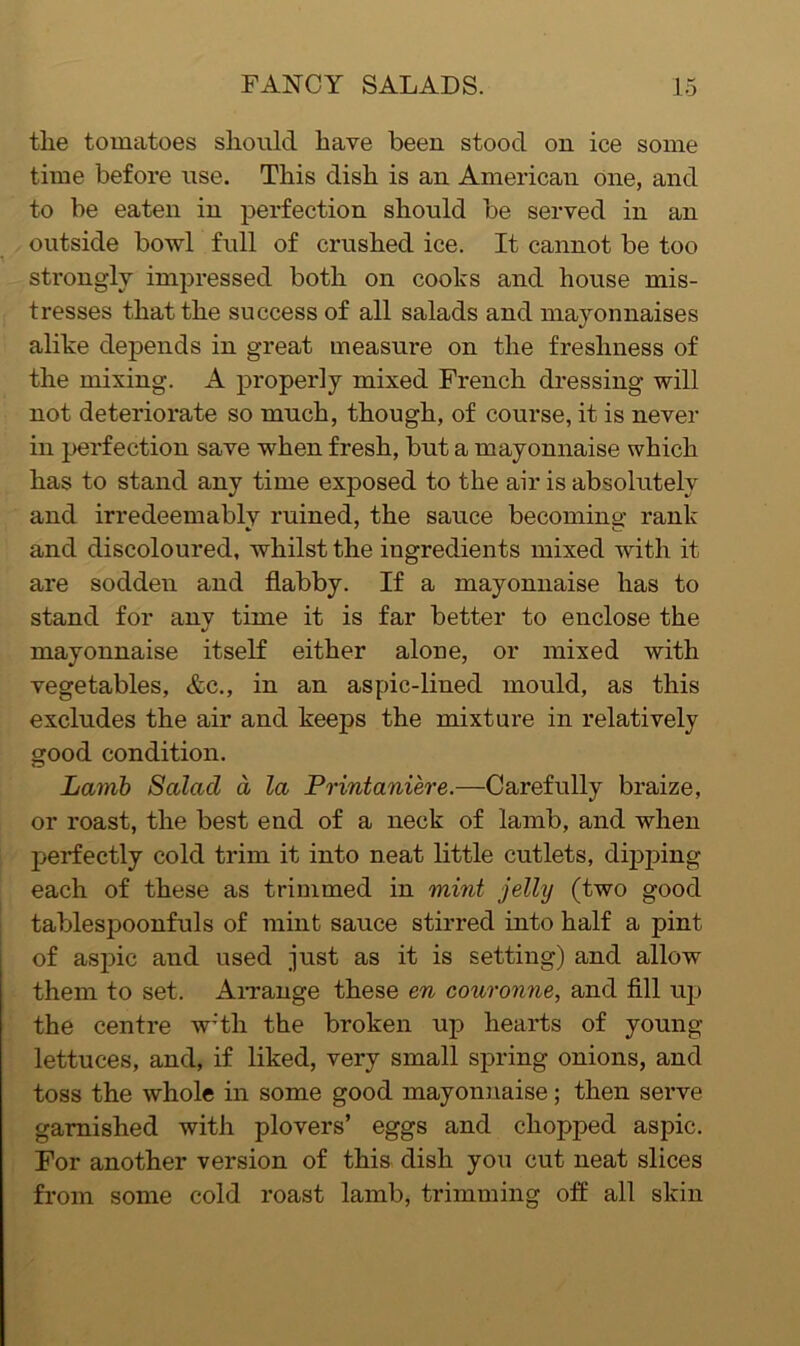 the tomatoes should have been stood on ice some time before use. This dish is an American one, and to be eaten in perfection should be served in an outside bowl full of crushed ice. It cannot be too sti'ongly impressed both on cooks and house mis- tresses that the success of all salads and mayonnaises alike depends in great measure on the freshness of the mixing. A properly mixed French dressing will not deteriorate so much, though, of course, it is never in perfection save when fresh, but a mayonnaise which has to stand any time exposed to the air is absolutely and irredeemablv ruined, the sauce becomins; rank and discoloured, whilst the ingredients mixed with it are sodden and flabby. If a mayonnaise has to stand for any time it is far better to enclose the mayonnaise itseK either alone, or mixed with vegetables, &c., in an aspic-lined mould, as this excludes the air and keeps the mixture in relatively good condition. Lamb Salad a la Printaniere.—Carefully braize, or roast, the best end of a neck of lamb, and when perfectly cold trim it into neat little cutlets, dipping each of these as trimmed in mint jelly (two good tablespoonfuls of mint sauce stirred into half a pint of aspic and used just as it is setting) and allow them to set. AiTange these en couronne, and fill up the centre w’th the broken up hearts of young lettuces, and, if liked, very small spring onions, and toss the whole in some good mayoniiaise; then serve garnished with plovers’ eggs and chopped aspic. For another version of this dish you cut neat slices from some cold roast lamb, trimming off all skin