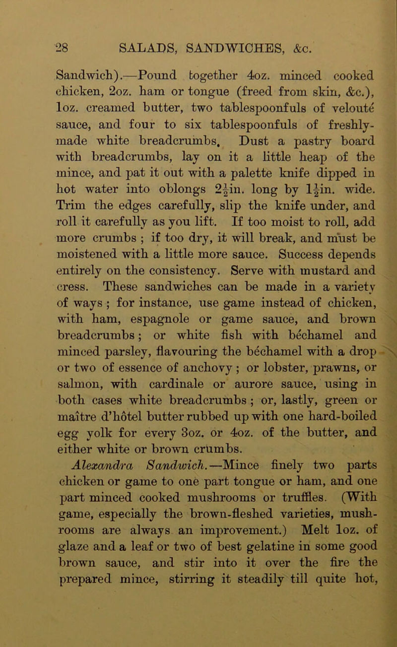 Sandwich).—Pound together 4oz. minced cooked chicken, 2oz. ham or tongue (freed from skin, &c.), loz. creamed butter, two tablespoonfuls of veloute sauce, and four to six tablespoonfuls of freshly- made white breadcrumbs. Dust a pastry board with breadcrumbs, lay on it a little heap of the mince, and pat it out with a palette knife dipped in hot water into oblongs 2|in, long by If in. wide. Trim the edges carefully, slip the knife under, and roll it carefully as you lift. If too moist to roll, add more crumbs ; if too dry, it will break, and must be moistened with a little more sauce. Success depends entirely on the consistency. Serve with mustard and cress. These sandwiches can be made in a variety of ways ; for instance, use game instead of chicken, with ham, espagnole or game sauce, and brown breadcrumbs; or white fish with bechamel and minced parsley, flavouring the bechamel with a drop - \ or two of essence of anchovy ; or lobster, prawns, or salmon, with cardinale or aurore sauce, using in both cases white breadcrumbs ; or, lastly, green or maitre d’hotel butter rubbed up with one hard-boiled egg yolk for every 3oz. or 4oz. of the butter, and either white or brown crumbs. Alexandra Sandwich.—Mince finely two parts chicken or game to one part tongue or ham, and one part minced cooked mushrooms or truffles. (With game, especially the brown-fleshed varieties, mush- rooms are always an improvement.) Melt loz. of glaze and a leaf or two of best gelatine in some good brown sauce, and stir into it over the fire the prepared mince, stirring it steadily till quite hot.