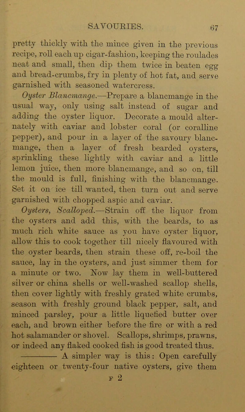 pretty thickly with the mince given in the previous recipe, roll each up cigar-fashion, keeping the roulades neat and small, then dip them twice in beaten egg and bread-crumbs, fry in plenty of hot fat, and serve garnished with seasoned watercress. Oyster Blancmange.—Prepare a blancmange in the usual way, only using salt instead of sugar and adding the oyster liquor. Decorate a mould alter- nately with caviar and lobster coral (or coralhne pepper), and pour in a layer of the savoury blanc- mange, then a layer of fresh bearded oysters, sprinkling these lightly with caviar and a little lemon juice, then more blancmange, and so on, till the mould is full, finishing with the blancmange. Set it on ice till wanted, then turn out and serve garnished with chopped aspic and caviar. Oysters, Scalloped.—Strain otf the liquor from the oysters and add this, with the beards, to as much rich white sauce as you have oyster liquor, allow this to cook together till nicelv flavoured with the oyster beards, then strain these off, re-boil the sauce, lay in the oysters, and just simmer them for a minute or two. Now lay them, in well-buttered silver or china shells or well-washed scallop shells, then cover lightly with freshly grated white crumbs, season with freshly ground black pepper, salt, and minced parsley, pour a little liquefied butter over each, and brown either before the fire or with a red hot salamander or shovel. Scallops, shrimps, prawns, or indeed any flaked cooked fish is good treated thus. A simpler way is this: Open carefully eighteen or twenty-four native oysters, give them p 2